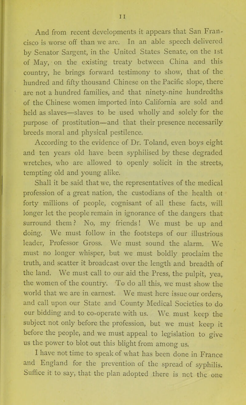 And from recent developments it appears that San Fran- cisco is worse off than we are. In an able speech delivered by Senator Sargent, in the United States Senate, on the ist of May, on the existing treaty between China and this country, he brings forward testimony to show, that of the hundred and fifty thousand Chinese on the Pacific slope, there are not a hundred families, and that ninety-nine hundredths of the Chinese women imported into California are sold and held as slaves—slaves to be used wholly and solely for the purpose of prostitution—and that their presence necessarily breeds moral and physical pestilence. According to the evidence of Dr. Toland, even boys eight and ten years old have been syphilised by these degraded wretches, who are allowed to openly solicit in the streets, tempting old and young alike. Shall it be said that we, the representatives of the medical profession of a great nation, the custodians of the health ot forty millions of people, cognisant of all these facts, will longer let the people remain in ignorance of the dangers that surround them? No, my friends! We must be up and doing. We must follow in the footsteps of our illustrious leader, Professor Gross. We must sound the alarm. We must no longer whisper, but we must boldly proclaim the truth, and scatter it broadcast over the length and breadth of the land. We must call to our aid the Press, the pulpit, yea, the women of the country. To do all this, we must show the world that we are in earnest. We must here issue our orders, and call upon our State and County Medical Societies to do our bidding and to co-operate with us. We must keep the subject not only before the profession, but we must keep it before the people, and we must appeal to legislation to give us the power to blot out this blight from among us. I have not time to speak of what has been done in France and England for the prevention of the spread of syphilis. Suffice it to say, that the plan adopted there is not the one