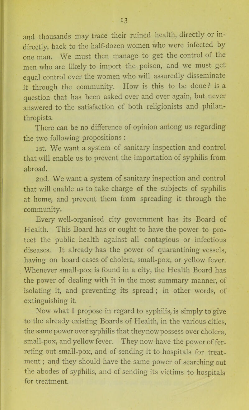 and thousands may trace their ruined health, directly or in- directly, back to the half-dozen women who were infected by one man. We must then manage to get the control of the men who are likely to import the poison, and we must get equal control over the women who will assuredly disseminate it through the community. How is this to be done ? is a question that has been asked over and over again, but never answered to the satisfaction of both religionists and philan- thropists. There can be no difference of opinion among us regarding the two following propositions : 1st. We want a system of sanitary inspection and control that will enable us to prevent the importation of syphilis from abroad. 2nd. We want a system of sanitary inspection and control that will enable us to take charge of the subjects of syphilis at home, and prevent them from spreading it through the community. Every well-organised city government has its Board of Health. This Board has or ought to have the power to pro- tect the public health against all contagious or infectious diseases. It already has the power of quarantining vessels, having on board cases of cholera, small-pox, or yellow fever. Whenever small-pox is found in a city, the Health Board has the power of dealing with it in the most summary manner, of isolating it, and preventing its spread; in other words, of extinguishing it. Now what I propose in regard to syphilis, is simply to give to the already existing Boards of Health, in the various cities, the same power over syphilis that they now possess over cholera, small-pox, and yellow fever. They now have the power of fer- reting out small-pox, and of sending it to hospitals for treat- ment ; and they should have the same power of searching out the abodes of syphilis, and of sending its victims to hospitals for treatment.