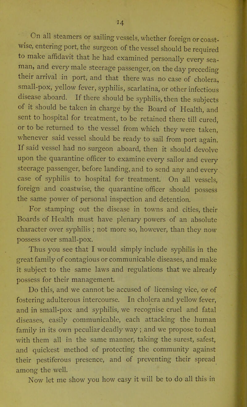 On all steamers or sailing vessels, whether foreign or coast- wise, entering port, the surgeon of the vessel should be required to make affidavit that he had examined personally every sea- man, and every male steerage passenger, on the day preceding theii anival in port, and that there was no case of cholera, small-pox, yellow fever, syphilis, scarlatina, or other infectious disease aboard. If there should be syphilis, then the subjects of it should be taken in charge by the Board of Health, and sent to hospital for treatment, to be retained there till cured, or to be returned to the vessel from which they were taken, whenever said vessel should be ready to sail from port again. If said vessel had no surgeon aboard, then it should devolve upon the quarantine officer to examine every sailor and every steerage passenger, before landing, and to send any and every case of syphilis to hospital for treatment. On all vessels, foreign and coastwise, the quarantine officer should possess the same power of personal inspection and detention. For stamping out the disease in towns and cities, their Boards of Health must have plenary powers of an absolute character over syphilis ; not more so, however, than they now possess over small-pox. Thus you see that I would simply include syphilis in the great family of contagious or communicable diseases, and make it subject to the same laws and regulations that we already possess for their management. Do this, and we cannot be accused of licensing vice, or of fostering adulterous intercourse. In cholera and yellow fever, and in small-pox and syphilis, we recognise cruel and fatal diseases, easily communicable, each attacking the human family in its own peculiar deadly way ; and we propose to deal with them all in the same manner, taking the surest, safest, and quickest method of protecting the community against their pestiferous presence, and of preventing their spread among the well. Now let me show you how easy it will be to do all this in