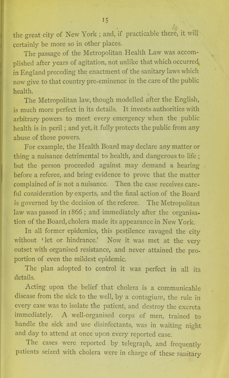 • f // the great city of New York ; and, if practicable there, it will certainly be more so in other places. The passage of the Metropolitan Health Law was accom- plished after years of agitation, not unlike that which occurred in England preceding the enactment of the sanitary laws which now give to that country pre-eminence in the care of the public health. The Metropolitan law, though modelled after the English, is much more perfect in its details. It invests authorities with arbitrary powers to meet every emergency when the public health is in peril; and yet, it fully protects the public from any abuse of those powers. For example, the Health Board may declare any matter or thing a nuisance detrimental to health, and dangerous to life ; but the person proceeded against may demand a hearing before a referee, and bring evidence to prove that the matter complained of is not a nuisance. Then the case receives care- ful consideration by experts, and the final action of the Board is governed by the decision of the referee. The Metropolitan law was passed in 1866 ; and immediately after the organisa- tion of the Board, cholera made its appearance in New York. In all former epidemics, this pestilence ravaged the city without - let or hindrance.’ Now it was met at the very outset with organised resistance, and never attained the pro- portion of even the mildest epidemic. The plan adopted to control it was perfect in all its details. Acting upon the belief that cholera is a communicable disease from the sick to the well, by a contagium, the rule in every case was to isolate the patient, and destroy the excreta immediately. A well-organised corps of men, trained to handle the sick and use disinfectants, was in waiting night and day to attend at once upon every reported case. The cases were reported by telegraph, and frequently patients seized with cholera were in charge of these sanitary