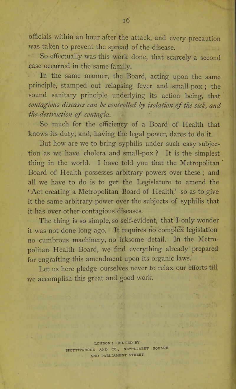 officials within an hour after the attack, and every precaution was taken to prevent the spread of the disease. So effectually was this work done, that scarcely a second case occurred in the same family. In the same manner, the Board, acting upon the same principle, stamped out relapsing fever and small-pox ; the sound sanitary principle underlying its action being, that contagious diseases can be controlled by isolation of the sick, and the destruction of contagia. So much for the efficiency of a Board of Health that knows its duty, and, having the legal power, dares to do it. But how are we to bring syphilis under such easy subjec- tion as we have cholera and small-pox ? It is the simplest thing in the world. I have told you that the Metropolitan Board of Health possesses arbitrary powers over these ; and all we have to do is to get the Legislature to amend the ‘ Act creating a Metropolitan Board of Health,’ so as to give it the same arbitrary power over the subjects of syphilis that it has over other contagious diseases. The thing is so simple, so self-evident, that I only wonder it was not done long ago. It requires no complex legislation no cumbrous machinery, no irksome detail. In the Metro- politan Health Board, we find everything already prepared for engrafting this amendment upon its organic laws. Let us here pledge ourselves never to relax our efforts till we accomplish this great and good work. london: trinted by SPOTTISWOODE AND CO., NEW-STUEET SQUARE AND PARLIAMENT STREET