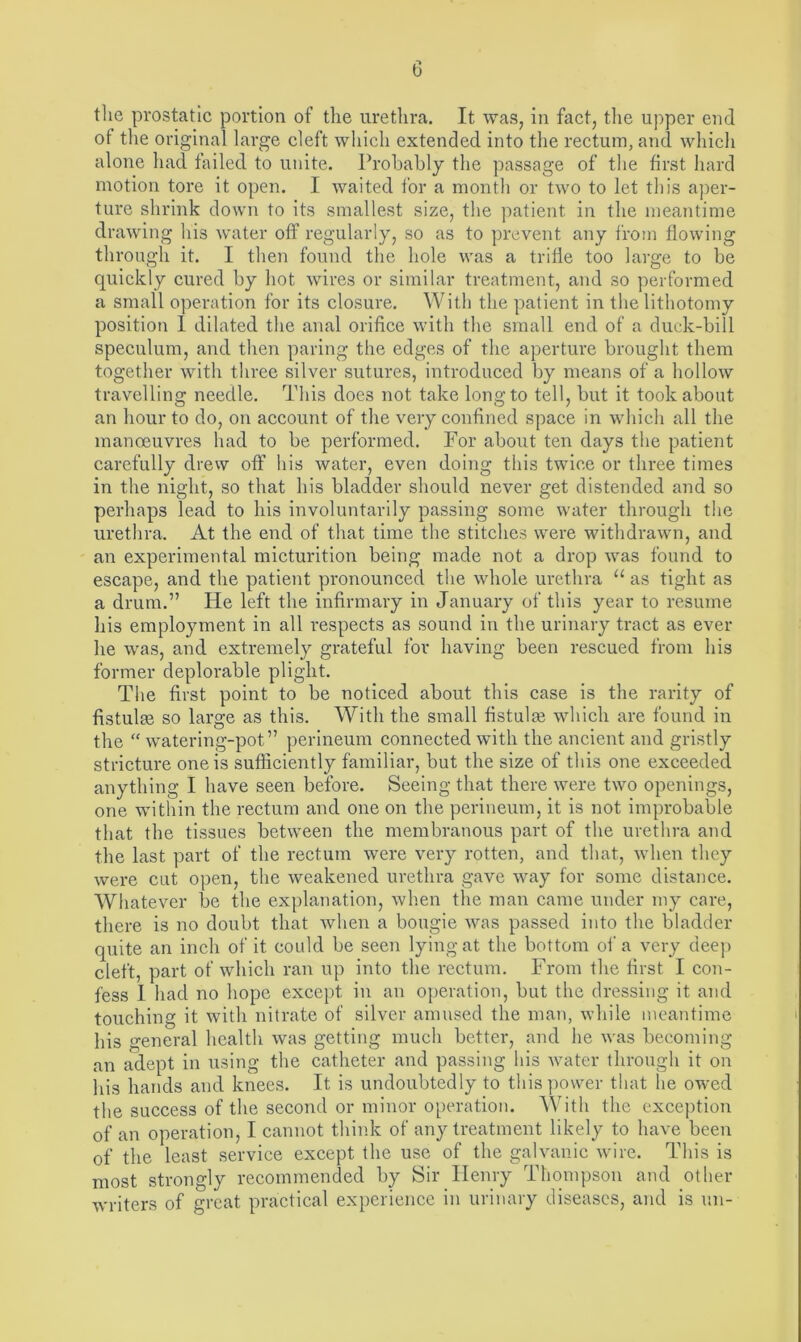 the prostatic portion of the urethra. It was, in fact, the upper end of the original large cleft which extended into the rectum, and which alone had failed to unite. Probably the passage of the first hard motion tore it open. I waited for a month or two to let this aper- ture shrink down to its smallest size, the patient in the meantime drawing his water off regularly, so as to prevent any from flowing through it. I then found the hole was a trifle too large to be quickly cured by hot wires or similar treatment, and so performed a small operation for its closure. With the patient in the lithotomy position I dilated the anal orifice with the small end of a duck-bill speculum, and then paring the edges of the aperture brought them together with three silver sutures, introduced by means of a hollow travelling needle. This does not take long to tell, but it took about an hour to do, on account of the very confined space in which all the manoeuvres had to be performed. For about ten days the patient carefully drew off his water, even doing this twice or three times in the night, so that his bladder should never get distended and so perhaps lead to his involuntarily passing some water through the urethra. At the end of that time the stitches were withdrawn, and an experimental micturition being made not a drop was found to escape, and the patient pronounced the whole urethra u as tight as a drum.” He left the infirmary in January of this year to resume his employment in all respects as sound in the urinary tract as ever he was, and extremely grateful for having been rescued from his former deplorable plight. The first point to be noticed about this case is the rarity of fistulas so large as this. With the small fistulas which are found in the “watering-pot” perineum connected with the ancient and gristly stricture one is sufficiently familiar, but the size of this one exceeded anything I have seen before. Seeing that there were two openings, one within the rectum and one on the perineum, it is not improbable that the tissues between the membranous part of the urethra and the last part of the rectum were very rotten, and that, when they were cut open, the weakened urethra gave way for some distance. Whatever be the explanation, when the man came under my care, there is no doubt that when a bougie was passed into the bladder quite an inch of it could be seen lying at the bottom of a very deep cleft, part of which ran up into the rectum. From the first I con- fess I had no hope except in an operation, but the dressing it and touching it with nitrate of silver amused the man, while meantime his general health was getting much better, and he was becoming an adept in using the catheter and passing his water through it on his hands and knees. It is undoubtedly to this power that he owed the success of the second or minor operation. With the exception of an operation, I cannot think of any treatment likely to have been of the least service except the use of the galvanic wire. This is most strongly recommended by Sir Henry Thompson and other writers of great practical experience in urinary diseases, and is un-