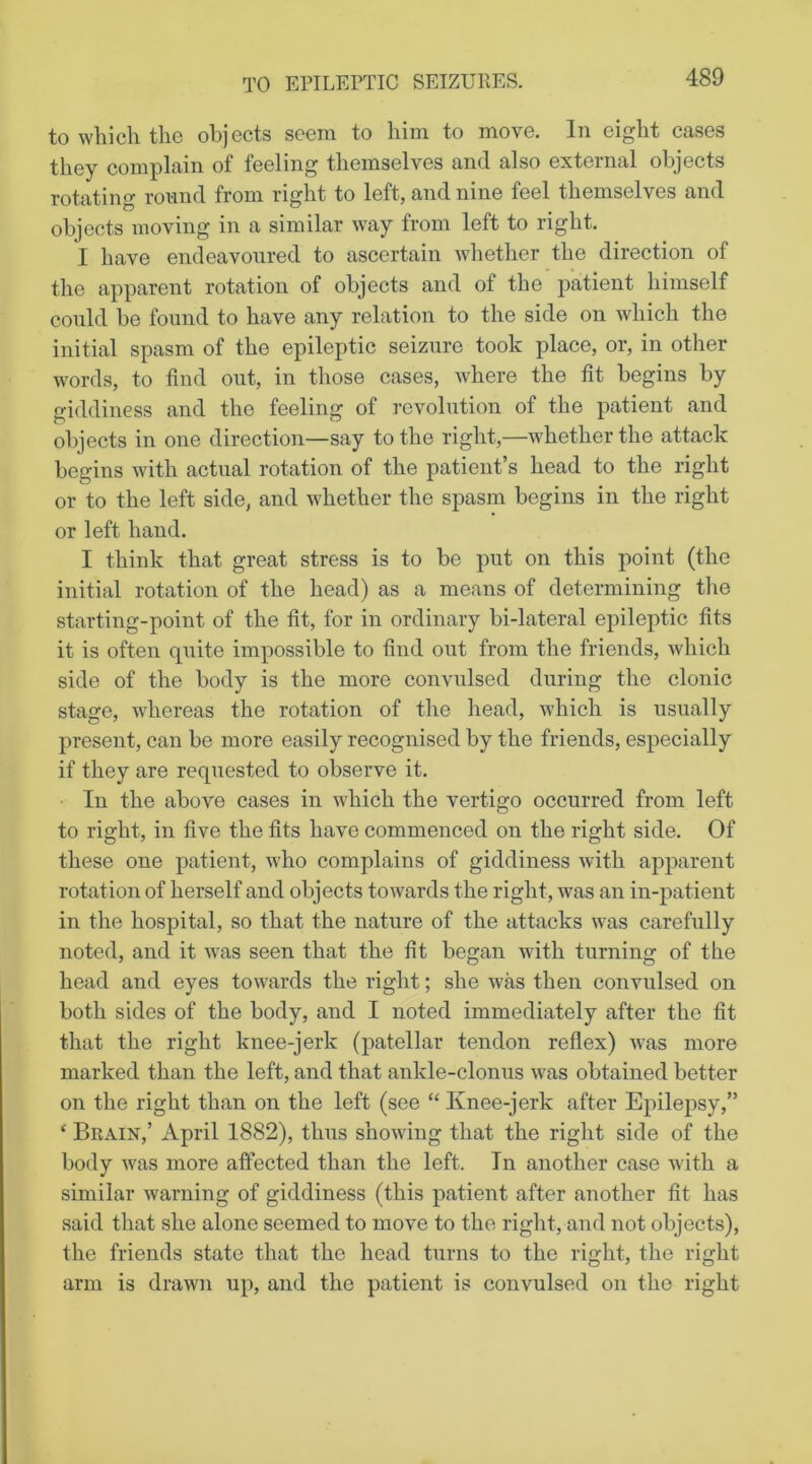 to wliicli tli6 ol)jGcts soGin to liini to movG. In Giglit casGS tliGy complain of feeling tliemselves and also external objects rotating round from right to left, and nine feel themselves and objects moving in a similar way from left to right. I have endeavoured to ascertain whether the direction of the apparent rotation of objects and of the patient himself could be found to have any relation to the side on which the initial spasm of the epileptic seizure took place, or, in other words, to find out, in those cases, where the fit begins by giddiness and the feeling of revolution of the patient and objects in one direction—say to the right,—whether the attack begins with actual rotation of the patient’s head to the right or to the left side, and whether the spasm begins in the right or left hand. I think that great stress is to be put on this point (the initial rotation of the head) as a means of determining the starting-point of the fit, for in ordinary bi-lateral epileptic fits it is often quite impossible to find out from the friends, which side of the body is the more convulsed during the clonic stage, whereas the rotation of the head, which is usually present, can be more easily recognised by the friends, especially if they are requested to observe it. In the above cases in which the vertigo occurred from left to right, in five the fits have commenced on the right side. Of these one patient, who complains of giddiness with apparent rotation of herself and objects towards the right, was an in-patient in the hospital, so that the nature of the attacks was carefully noted, and it was seen that the fit began with turning of the head and eyes towards the right; she was then convulsed on both sides of the body, and I noted immediately after the fit that the right knee-jerk (patellar tendon reflex) was more marked than the left, and that ankle-clonus w^as obtained better on the right than on the left (see “ Knee-jerk after Epilepsy,” ‘ Brain,’ April 1882), thus showing that the right side of the body was more affected than the left. In another case with a similar warning of giddiness (this patient after another fit has said that she alone seemed to move to the right, and not objects), the friends state that the head turns to the right, the right arm is drawn up, and the patient is convulsed on the right