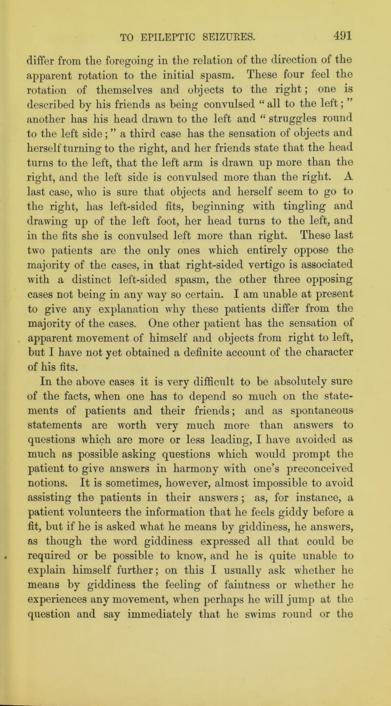 differ from the foregoing in the relation of the direction of the apparent rotation to the initial spasm. These four feel the rotation of themselves and objects to the right; one is described by his friends as being convulsed “ all to the left; ” another has his head drawn to the left and “ struggles round to the left side; ” a third case has the sensation of objects and herself turning to the right, and her friends state that the head turns to the left, that the left arm is drawn up more than the right, and the left side is convulsed more than the right. A last case, who is sure that objects and herself seem to go to the right, has left-sided fits, beginning with tingling and drawing up of the left foot, her head turns to the left, and in the fits she is convulsed left more than right. These last two patients are the only ones which entirely oppose the majority of the cases, in that right-sided vertigo is associated with a distinct left-sided spasm, the other three opposing cases not being in any way so certain. I am unable at present to give any explanation why these patients differ from the majority of the cases. One other patient has the sensation of apparent movement of himself and objects from right to left, but I have not yet obtained a definite account of the character of his fits. In the above cases it is very difficult to be absolutely sure of the facts, when one has to depend so much on the state- ments of patients and their friends; and as spontaneous statements are worth very much more than answers to questions which are more or less leading, I have avoided as much as possible asking questions which would prompt the patient to give answers in harmony with one’s preconceived notions. It is sometimes, however, almost impossible to avoid assisting the patients in their answers; as, for instance, a patient volunteers the information that he feels giddy before a fit, but if he is asked what he means by giddiness, he answers, as though the word giddiness expressed all that could be required or be possible to know, and he is quite unable to explain himself further; on this I usually ask whether he means by giddiness the feeling of faintness or whether he experiences any movement, when perhaps he will jump at the question and say immediately that he swims round or the