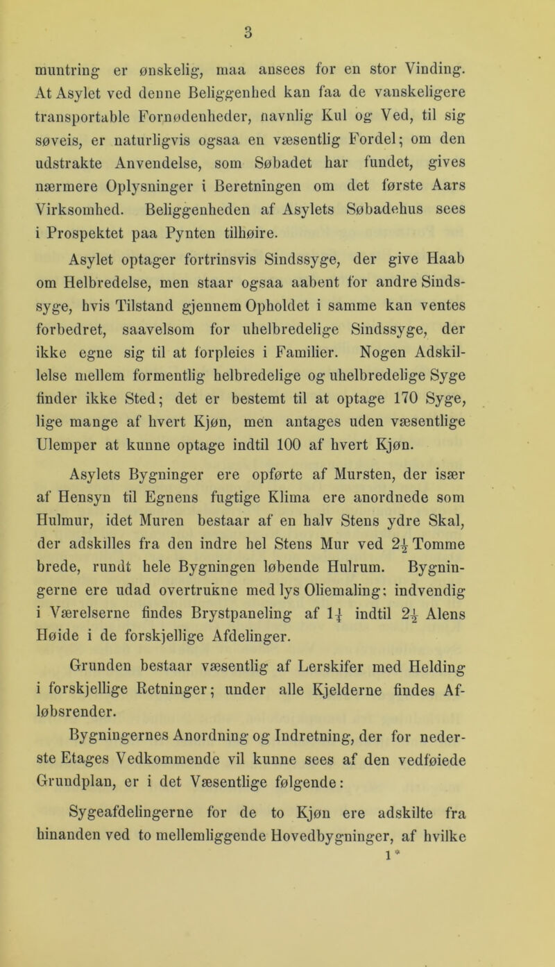 mimtring er ønskelig, maa ansees for en stor Vinding. At Asylet ved denne Beliggenhed kan faa de vanskeligere transportable Fornødenheder, navnlig Kul og Ved, til sig søveis, er naturligvis ogsaa en væsentlig Fordel; om den udstrakte Anvendelse, som Søbadet har fundet, gives nærmere Oplysninger i Beretningen om det første Aars Virksomhed. Beliggenheden af Asylets Søbadebus sees i Prospektet paa Pynten tilhøire. Asylet optager fortrinsvis Sindssyge, der give Haab om Helbredelse, men staar ogsaa aabent for andre Sinds- syge, hvis Tilstand gjennem Opholdet i samme kan ventes forbedret, saavelsom for uhelbredelige Sindssyge, der ikke egne sig til at Ibrpleies i Familier. Nogen Adskil- lelse mellem formentlig helbredelige og uhelbredelige Syge tinder ikke Sted; det er bestemt til at optage 170 Syge, lige mange af hvert Kjøn, men antages uden væsentlige Ulemper at kunne optage indtil 100 af hvert Kjøn. Asylets Bygninger ere opførte af Mursten, der især af Hensyn til Egnens fugtige Klima ere anordnede som Hulmur, idet Muren bestaar af en halv Stens ydre Skal, der adskilles fra den indre hel Stens Mur ved 2^ Tomme brede, rundt hele Bygningen løbende Hulrum. Bygnin- gerne ere udad overtrukne med lys Oliemaling; indvendig i Værelserne findes Brystpaneling af l^f indtil 2^ Alens Høide i de forskjellige Afdelinger. Grunden bestaar væsentlig af Lerskifer med Helding i forskjellige Retninger; under alle Kjelderne findes Af- løbsrender. Bygningernes Anordning og Indretning, der for neder- ste Etages Vedkommende vil kunne sees af den vedføiede Grundplan, er i det Væsentlige følgende: Sygeafdelingerne for de to Kjøn ere adskilte fra hinanden ved to mellemliggende Hovedbygninger, af hvilke 1*