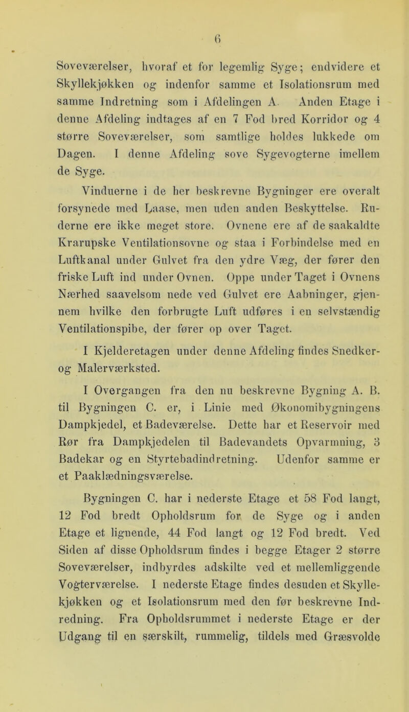 (j Soveværelser, hvoraf et for legemlig' Syge; endvidere et Skyllekjøkken og indenfor samme et Isolationsrura med samme Indretning som i Afdelingen A. Anden Etage i denne Afdeling indtages af en 7 Fod bred Korridor og 4 større Soveværelser, som samtlige holdes lukkede om Dagen. I denne Afdeling sove Sygevogterne imellem de Syge. Vinduerne i de her beskrevne Bygninger ere overalt forsynede med Laase, men uden anden Beskyttelse. Ru- derne ere ikke meget store. Ovnene ere af de saakaldte Krarupske Ventilationsovne og staa i Forbindelse med en Luftkanal under Gulvet fra den ydre Væg, der fører den friske Luft ind under Ovnen. Oppe under Taget i Ovnens Nærhed saavelsom nede ved Gulvet ere Aabninger, gjen- nem hvilke den forbrugte Luft udføres i en selvstændig Ventilationspibe, der fører op over Taget. I Kjelderetagen under denne Afdeling budes Snedker- og Malerværksted. I Overgangen fra den nu beskrevne Bygning A. B. til Bygningen C. er, i Linie med Økonomibygningens Dampkjedel, et Badeværelse. Dette har et Reservoir med Rør fra Dampkjedelen til Badevandets Opvarmning, 3 Badekar og en Styrtebadindretning. Udenfor samme er et Paaklædningsværelse. Bygningen C. har i nederste Etage et 58 Fod langt, 12 Fod bredt Opholdsrum for de Syge og i anden Etage et lignende, 44 Fod langt og 12 Fod bredt. Ved Siden af disse Opholdsrum budes i begge Etager 2 større Soveværelser, indbyrdes adskilte ved et mellemliggende Vogterværelse. I nederste Etage bndes desuden et Skylle- kjøkken og et Isolationsrum med den før beskrevne Ind- redning. Fra Opholdsrummet i nederste Etage er der Udgang til en særskilt, rummelig, tildels med Græsvolde