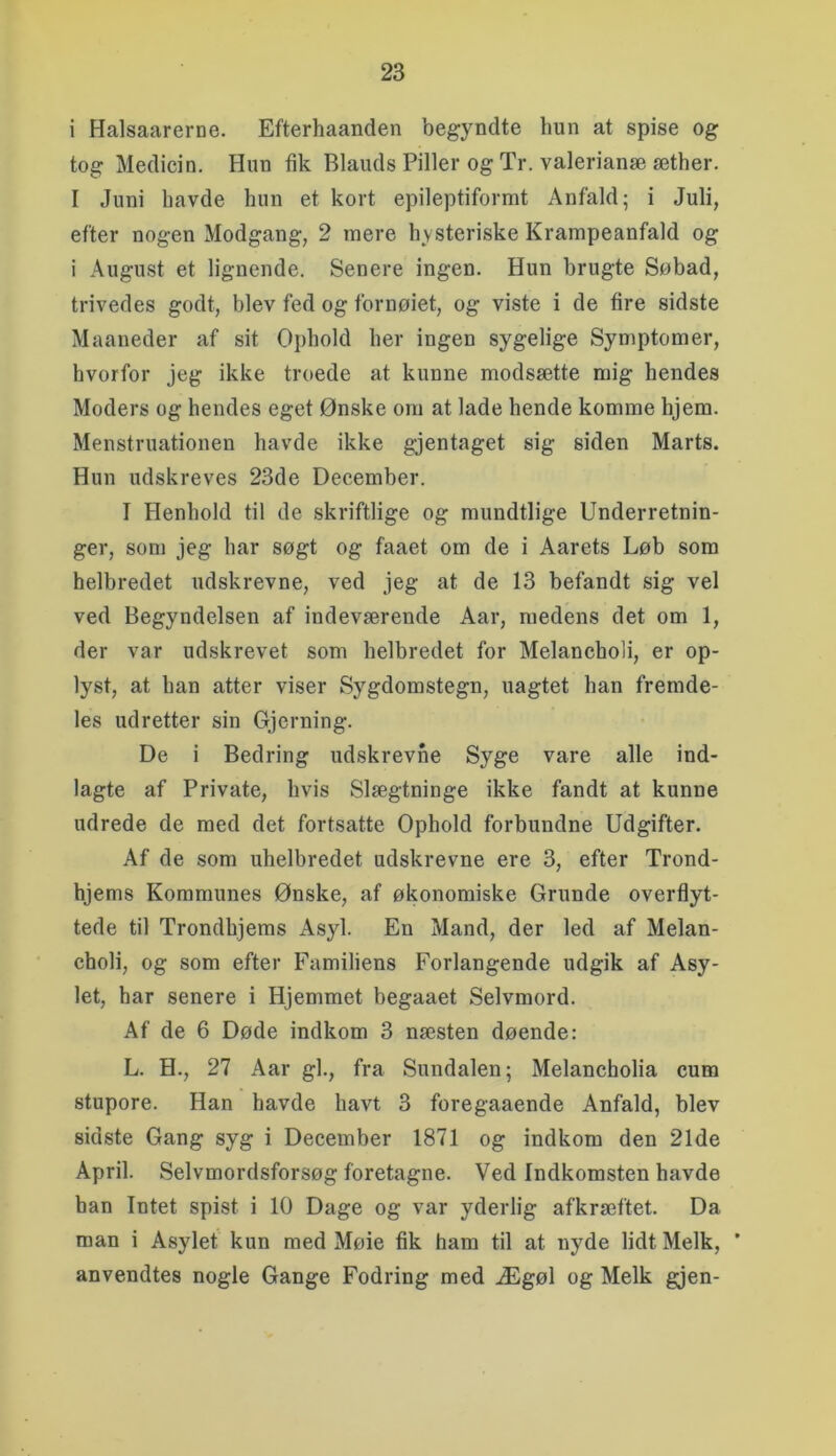 i Halsaarerne. Efterhaanden begyndte hun at spise og tog Medicin. Hun fik Blauds Piller og Tr. valerianæ æther. I Juni havde hun et kort epileptiformt Anfald; i Juli, efter nogen Modgang, 2 mere hysteriske Krampeanfald og i August et lignende. Senere ingen. Hun brugte Søbad, trivedes godt, blev fed og fornøiet, og viste i de fire sidste Maaneder af sit Ophold her ingen sygelige Symptomer, hvorfor jeg ikke troede at kunne modsætte mig hendes Moders og hendes eget Ønske om at lade hende komme hjem. Menstruationen havde ikke gjentaget sig siden Marts. Hun udskreves 23de December. I Henhold til de skriftlige og mundtlige Underretnin- ger, som jeg har søgt og faaet om de i Aarets Løb som helbredet udskrevne, ved jeg at de 13 befandt sig vel ved Begyndelsen af indeværende Aar, medens det om 1, der var udskrevet som helbredet for Melancholi, er op- lyst, at han atter viser Sygdomstegn, uagtet han fremde- les udretter sin Gjerning. De i Bedring udskrevne Syge vare alle ind- lagte af Private, hvis Slægtninge ikke fandt at kunne udrede de med det fortsatte Ophold forbundne Udgifter. Af de som uhelbredet udskrevne ere 3, efter Trond- hjems Kommunes Ønske, af økonomiske Grunde overflyt- tede til Trondhjems Asyl. En Mand, der led af Melan- choli, og som efter Familiens Forlangende udgik af Asy- let, har senere i Hjemmet begaaet Selvmord. Af de 6 Døde indkom 3 næsten døende: L. H., 27 Aar gi., fra Sundalen; Melancholia cum stupore. Han havde havt 3 foregaaende Anfald, blev sidste Gang syg i December 1871 og indkom den 21de April. Selvmordsforsøg foretagne. Ved Indkomsten havde han Intet spist i 10 Dage og var yderlig afkræftet. Da man i Asylet kun med Møie fik ham til at nyde lidt Melk, * anvendtes nogle Gange Fodring med Ægøl og Melk gjen-