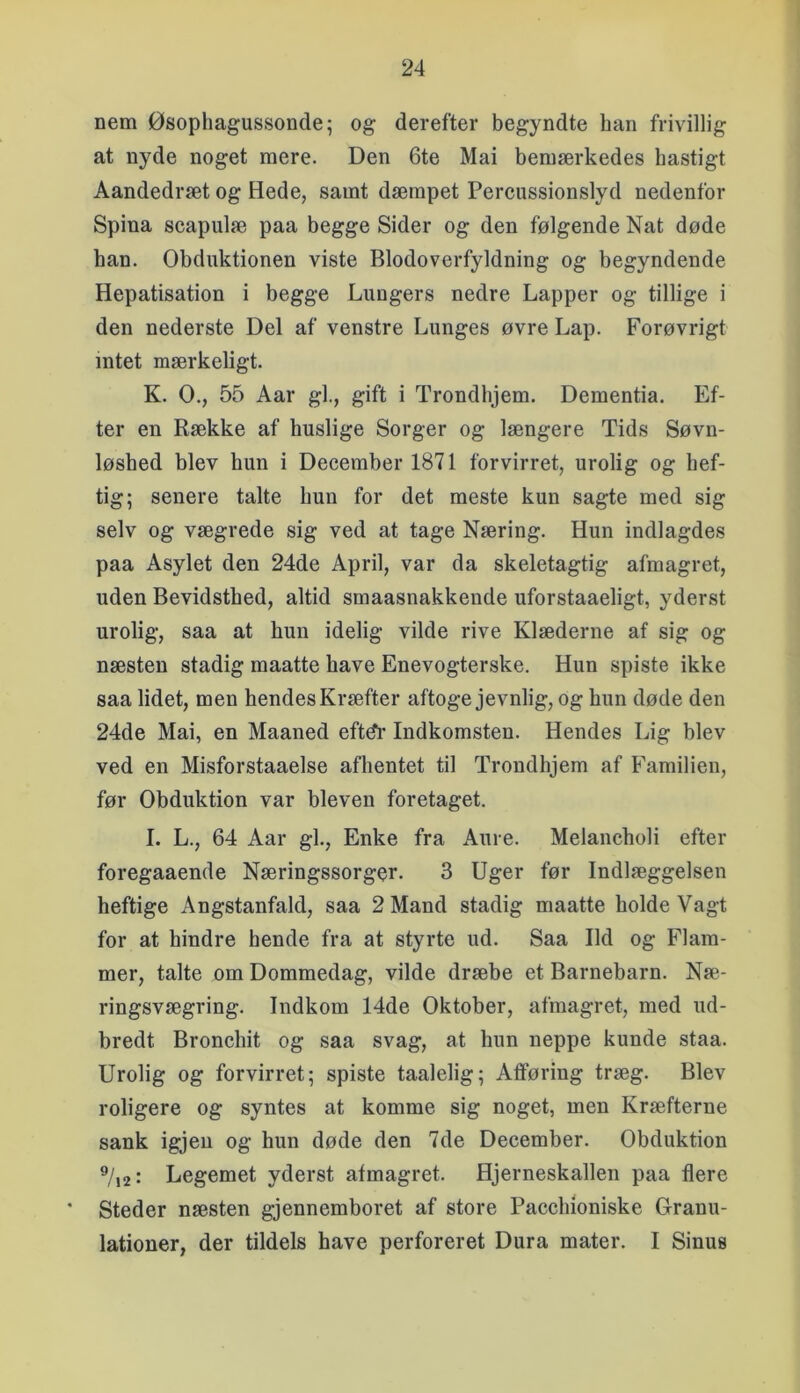 nem Øsophagussonde; og derefter begyndte han frivillig at nyde noget mere. Den 6te Mai bemærkedes hastigt Aandedræt og Hede, samt dæmpet Percussionslyd nedenfor Spina scapulæ paa begge Sider og den følgende Nat døde ban. Obduktionen viste Blodoverfyldning og begyndende Hepatisation i begge Lungers nedre Lapper og tillige i den nederste Del af venstre Lunges øvre Lap. Forøvrigt intet mærkeligt. K. O., 55 Aar gi., gift i Trondhjem. Dementia. Ef- ter en Række af huslige Sorger og længere Tids Søvn- løshed blev hun i December 1871 forvirret, urolig og hef- tig; senere talte hun for det meste kun sagte med sig selv og vægrede sig ved at tage Næring. Hun indlagdes paa Asylet den 24de April, var da skeletagtig afmagret, uden Bevidsthed, altid smaasnakkende uforstaaeligt, yderst urolig, saa at hun idelig vilde rive Klæderne af sig og næsten stadig maatte have Enevogterske. Hun spiste ikke saa lidet, men hendes Kræfter aftoge jevnlig, og hun døde den 24de Mai, en Maaned eftdr Indkomsten. Hendes Lig blev ved en Misforstaaelse afhentet til Trondhjem af Familien, før Obduktion var bleven foretaget. I. L., 64 Aar gi.. Enke fra Aure. Melancholi efter foregaaende Næringssorger. 3 Uger før Indlæggelsen heftige Angstanfald, saa 2 Mand stadig maatte holde Vagt for at hindre hende fra at styrte ud. Saa Ild og Flam- mer, talte om Dommedag, vilde dræbe et Barnebarn. Næ- ringsvægring. Indkom 14de Oktober, afmagret, med ud- bredt Bronchit og saa svag, at hun neppe kunde staa. Urolig og forvirret; spiste taalelig; Afføring træg. Blev roligere og syntes at komme sig noget, men Kræfterne sank igjeu og hun døde den 7de December. Obduktion ^/,2i Legemet yderst afmagret. Hjerneskallen paa flere Steder næsten gjennemboret af store Pacchloniske Granu- lationer, der tildels have perforeret Dura mater. I Sinus