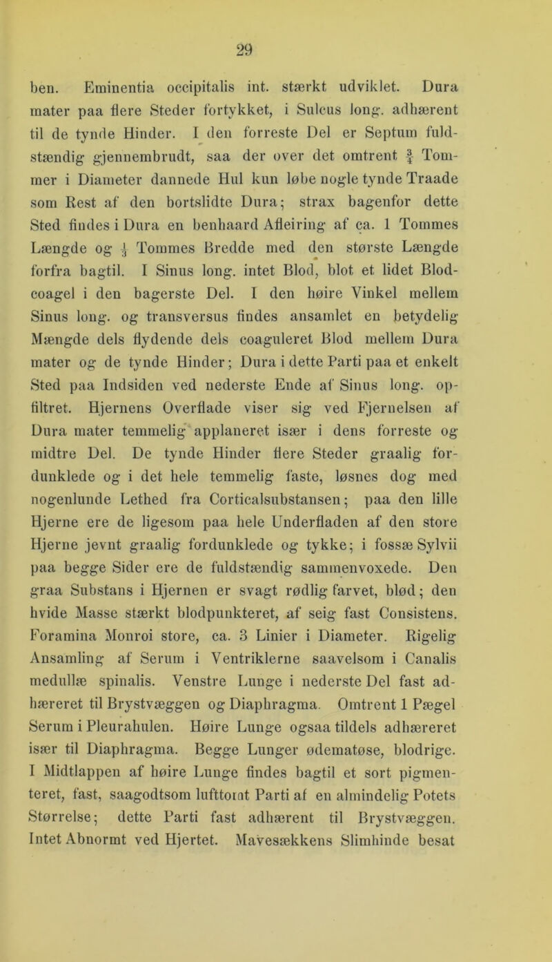 ben. Eminentia occipitalis int. stærkt udviklet. Dura mater paa flere Steder fortykket, i Sulcus lonfc. adliærent til de tynde Hinder. I den forreste Del er Septuin fuld- stændig gjennembrudt, saa der over det omtrent Tom- mer i Diameter dannede Hul kun løbe nogle tynde Traade som Rest af den bortslidte Dura; strax bagenfor dette Sted findes i Dura en benhaard Åfleiring af ca. 1 Tommes Længde og Tommes Bredde med den største Længde forfra bagtil. I Sinus long. intet Blod, blot et lidet Blod- coagel i den bagerste Del. I den høire Vinkel mellem Sinus long. og transversus findes ansamlet en betydelig Mængde dels flydende dels coaguleret Blod mellem Dura mater og de tynde Hinder; Dura i dette Parti paa et enkelt Sted paa Indsiden ved nederste Ende af Sinus long. op- filtret. Hjernens Overflade viser sig ved Fjernelsen af Dura mater temmelig* applaneret især i dens forreste og inidtre Del. De tynde Hinder flere Steder graalig for- dunklede og i det hele temmelig faste, løsnes dog med nogenlunde Lethed fra Corticalsubstansen; paa den lille Hjerne ere de ligesom paa hele Underfladen af den store Hjerne jevnt graalig fordunklede og tykke; i fossæ Sylvii paa begge Sider ere de fuldstændig sammenvoxede. Den graa Substans i Hjernen er svagt rødlig farvet, blød; den hvide Masse stærkt blodpunkteret, af seig fast Consistens. Foramina Monroi store, ca. 3 Linier i Diameter. Rigelig Ansamling af Serum i Ventriklerne saavelsom i Canalis medullæ spinalis. Venstre Lunge i nederste Del fast ad- hæreret til Brystvæggen og Diaphragma. Omtrent 1 Pægel Serum i Pleurahulen. Høire Lunge ogsaa tildels adhæreret især til Diaphragma. Begge Lunger ødematøse, blodrige. I Midtlappen af høire Lunge findes bagtil et sort pigmen- teret, fast, saagodtsom lufttorat Parti af en almindelig Potets Størrelse; dette Parti fast adliærent til Brystvæggen. Intet Abnormt ved Hjertet. Mavesækkens Slimhinde besat