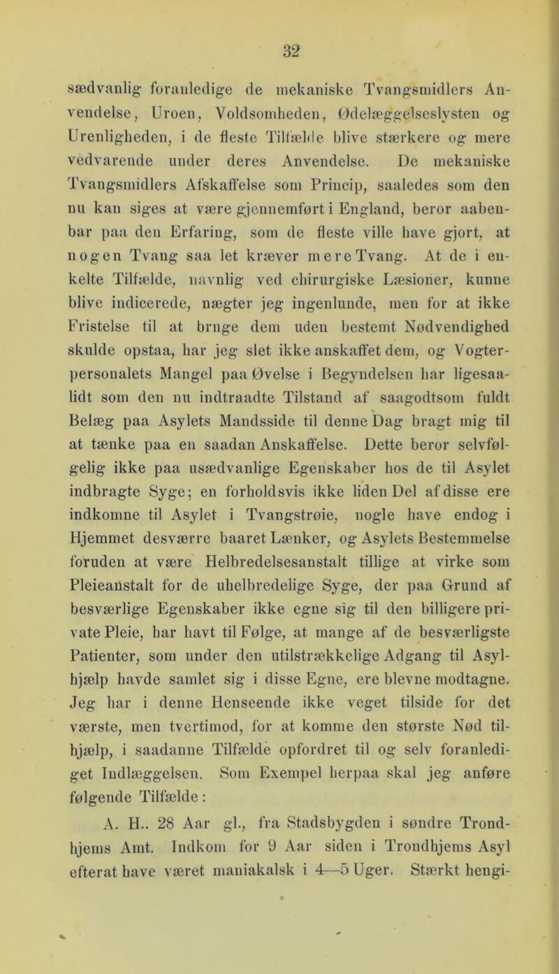 sædvanlig- foranledige de mekaniske Tvangsmidlers An- vendelse, Uroen, Voldsomheden, Ødelæggelseslysten og Urenligheden, i de fleste Tiltæhie blive stærkere og mere vedvarende under deres Anvendelse. De mekaniske Tvangsmidlers Afskafl'else som Princip, saaledes som den nu kan siges at være gjennemført i England, beror aabeu- bar paa den Erfaring, som de fleste ville have gjort, at nogen Tvang saa let kræver mere Tvang. At de i en- kelte Tilfælde, navnlig ved chirurgiske Læsioner, kunne blive indicerede, nægter jeg ingenlunde, men for at ikke Fristelse til at bruge dem uden bestemt Nødvendighed skulde opstaa, har jeg slet ikke anskafi'et dem, og Vogter- personalets Mangel paa Øvelse i Begyndelsen har ligesaa- lidt som den nu indtraadte Tilstand af saagodtsom fuldt Belæg paa Asylets Mandsside til denne Dag bragt mig til at tænke paa en saadan Anskaffelse. Dette beror selvføl- gelig ikke paa usædvanlige Egenskaber hos de til Asylet indbragte Syge; en forholdsvis ikke liden Del af disse ere indkomne til Asylet i Tvangstrøie, nogle have endog i Hjemmet desværre baaret Lænker, og Asylets Bestemmelse foruden at være Helbredelsesanstalt tillige at virke som Pleieanstalt for de uhelbredelige Syge, der paa Grund af besværlige Egenskaber ikke egne sig til den billigere pri- vate Pleie, bar havt til Følge, at mange af de besværligste Patienter, som under den utilstrækkelige Adgang til Asyl- hjælp havde samlet sig i disse Egne, ere bievne modtagne. Jeg har i denne Henseende ikke veget tilside for det værste, men tvertimod, for at komme den største Nød til- hjælp, i saadanne Tilfælde opfordret til og selv foranledi- get Indlæggelsen. Som Exempel herpaa skal jeg anføre følgende Tilfælde: A. H.. 28 Aar gh, fra Stadsbygden i søndre Trond- hjems Amt. Indkom for 9 Aar siden i Trondhjems Asyl efterat have været maniakalsk i 4—5 Uger. Stærkt hengi-