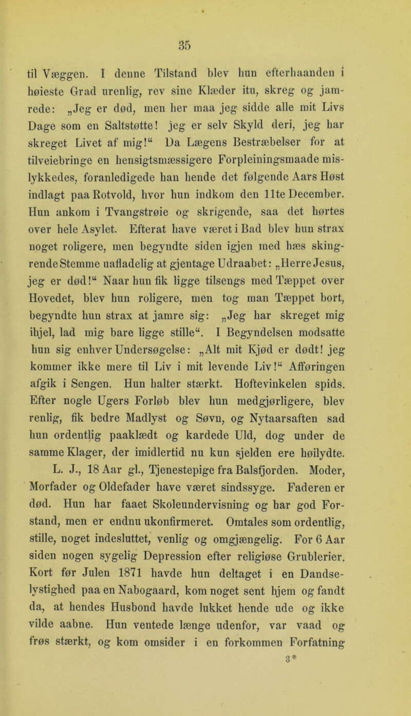 til Væggen. I denne Tilstand blev hun efterhaanden i høieste Grad urenlig, rev sine Klæder itu, skreg og jam- rede: „Jeg er død, men her maa jeg sidde alle mit Livs Dage som en Saltstøtte! jeg er selv Skyld deri, jeg har skreget Livet af mig!“ Da Lægens Bestræbelser for at tilveiebringe en hensigtsmæssigere Forpleiningsmaade mis- lykkedes, foranledigede han hende det følgende Aars Høst indlagt paaRotvold, hvor hun indkom den Ilte December, Hun ankom i Tvangstrøie og skrigende, saa det hørtes over hele Asylet. Efterat have været i Bad blev hun strax noget roligere, men begyndte siden igjen med hæs sking- rendeStemme uafladelig at gjentage Udraabet: „Herre Jesus, jeg er død!“ Naar hun fik ligge tilsengs med Tæppet over Hovedet, blev hun roligere, men tog man Tæppet hort, begyndte hun strax at jamre sig: „Jeg har skreget mig ihjel, lad mig bare ligge stille“. I Begyndelsen modsatte hun sig enhver Undersøgelse: „Alt mit Kjød er dødt! jeg kommer ikke mere til Liv i mit levende Liv!“ Afføringen afgik i Sengen. Hun halter stærkt. Hoftevinkelen spids. Efter nogle Ugers Forløb blev hun medgjørligere, blev renlig, fik bedre Madlyst og Søvn, og Nytaarsaften sad hun ordentlig paaklædt og kardede Uld, dog under de samme Klager, der imidlertid nu kun sjelden ere høilydte. L. J., 18 Aar gi.. Tjenestepige fra Balsfjorden. Moder, Morfader og Oldefader have været sindssyge. Faderen er død. Hun har faaet Skoleundervisning og har god For- stand, men er endnu ukonfirmeret. Omtales som ordentlig, stille, noget indesluttet, venlig og omgjængelig. For 6 Aar siden nogen sygelig Depression efter religiøse Grublerier, Kort før Julen 1871 havde hun deltaget i en Dandse- lystighed paa en Nabogaard, kom noget sent hjem og fandt da, at hendes Husbond havde lukket hende ude og ikke vilde aahne. Hun ventede længe udenfor, var vaad og frøs stærkt, og kom omsider i en forkommen Forfatning 3*