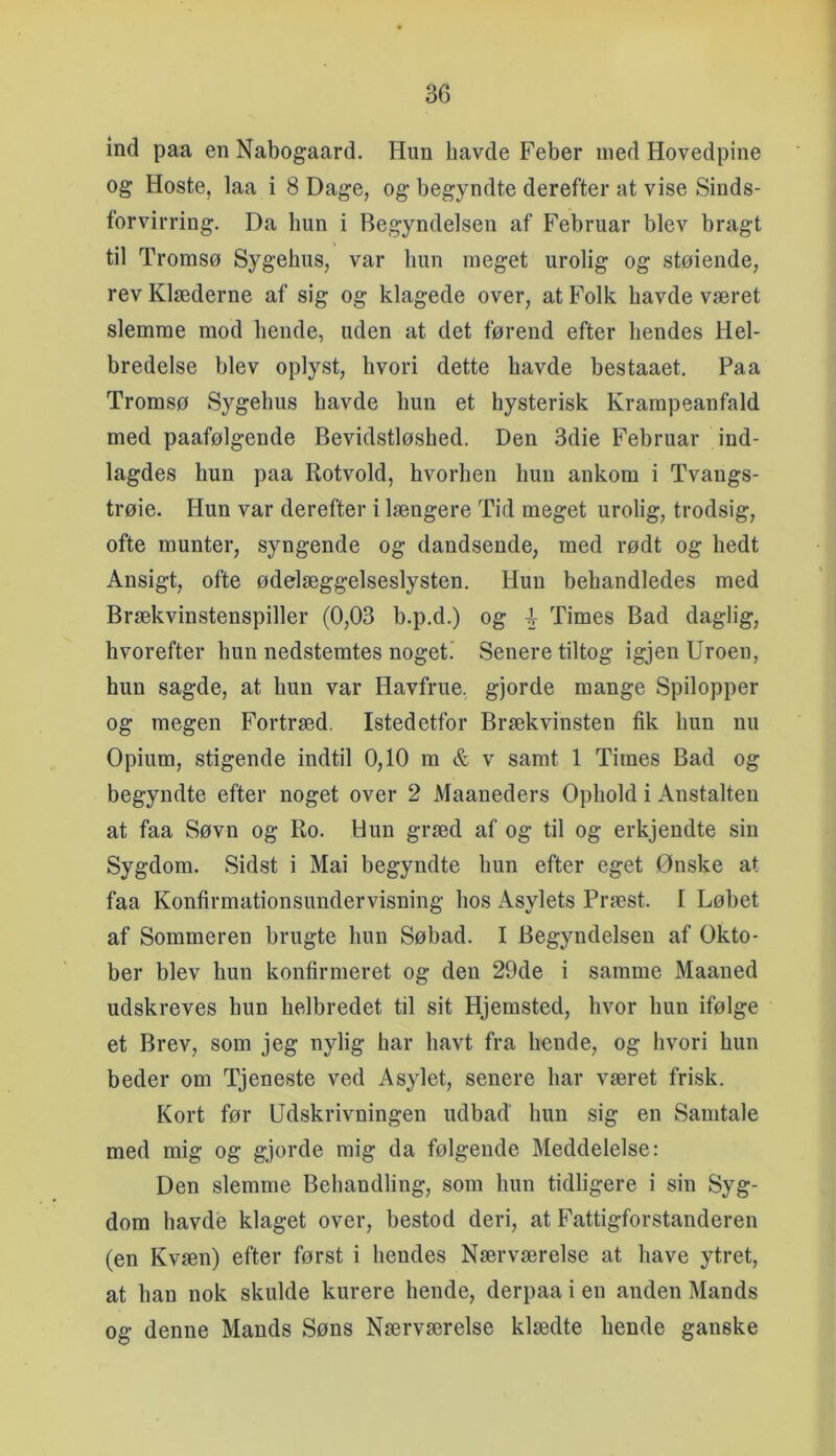 ind paa en Nabogaard. Hun havde Feber med Hovedpine og Hoste, laa i 8 Dage, og begyndte derefter at vise Sinds- forvirring. Da hun i Begyndelsen af Februar blev bragt til Tromsø Sygehus, var hun meget urolig og støiende, rev Klæderne af sig og klagede over, at Folk havde været slemme mod hende, uden at det førend efter hendes Hel- bredelse blev oplyst, hvori dette havde bestaaet. Paa Tromsø Sygehus havde hun et hysterisk Krampeanfald med paafølgende Bevidstløshed. Den 3die Februar ind- lagdes hun paa Rotvold, hvorhen hun ankom i Tvangs- trøie. Hun var derefter i længere Tid meget urolig, trodsig, ofte munter, syngende og dandsende, med rødt og hedt Ansigt, ofte ødelæggelseslysten. Hun behandledes med Brækvinstenspiller (0,03 b.p.d.) og ^ Times Bad daglig, hvorefter hun nedstemtes noget! Senere tiltog igjen Uroen, hun sagde, at hun var Havfrue, gjorde mange Spilopper og megen Fortræd. Istedetfor Brækvinsten fik hun nu Opium, stigende indtil 0,10 m & v samt 1 Times Bad og begyndte efter noget over 2 Maaneders Ophold i Anstalten at faa Søvn og Ro. Hun græd af og til og erkjendte sin Sygdom. Sidst i Mai begyndte hun efter eget Ønske at faa Konfirmationsundervisning hos Asylets Præst. I Løbet af Sommeren brugte hun Søbad. I Begyndelsen af Okto- ber blev hun konfirmeret og den 29de i samme Maaned udskreves hun helbredet til sit Hjemsted, hvor hun ifølge et Brev, som jeg nylig har havt fra hende, og hvori hun beder om Tjeneste ved Asylet, senere har været frisk. Kort før Udskrivningen udbad hun sig en Samtale med mig og gjorde mig da følgende Meddelelse: Den slemme Behandling, som hun tidligere i sin Syg- dom havde klaget over, bestod deri, at Fattigforstanderen (en Kvæn) efter først i hendes Nærværelse at have ytret, at han nok skulde kurere hende, derpaa i en anden Mands og denne Mands Søns Nærværelse klædte hende ganske