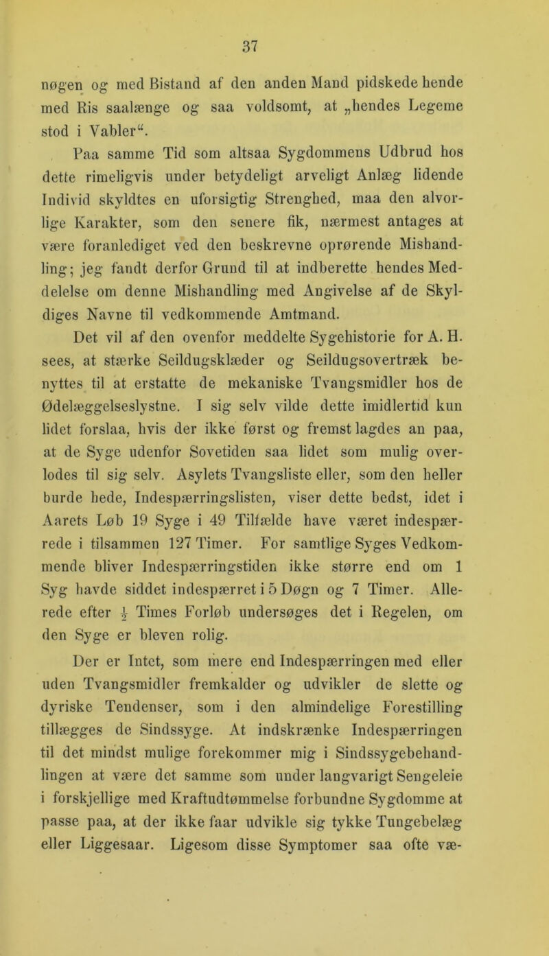 nøgen og med Bistand af den anden Mand pidskede hende med Ris saalænge og saa voldsomt, at „hendes Legeme stod i Vabler“. Paa samme Tid som altsaa Sygdommens Udbrud hos dette rimeligvis under betydeligt arveligt Anlæg lidende Individ skyldtes en uforsigtig Strenghed, maa den alvor- lige Karakter, som den senere fik, nærmest antages at være foranlediget ved den beskrevne oprørende Mishand- ling; jeg fandt derfor Grund til at indberette hendes Med- delelse om denne Mishandling med Angivelse af de Skyl- diges Navne til vedkommende Amtmand. Det vil af den ovenfor meddelte Sygehistorie for A. H. sees, at stærke Seildugsklæder og Seildugsovertræk be- nyttes til at erstatte de mekaniske Tvangsmidler hos de Ødelæggelseslystne. I sig selv vilde dette imidlertid kun lidet forslaa, hvis der ikke først og fremst lagdes an paa, at de Syge udenfor Sovetiden saa lidet som mulig over- lodes til sig selv. Asylets Tvangsliste eller, som den heller burde hede. Indespærringslisten, viser dette bedst, idet i Aarets Løb 19 Syge i 49 Tilfælde have været indespær- rede i tilsammen 127 Timer. For samtlige Syges Vedkom- mende bliver Indespærringstiden ikke større end om 1 Syg havde siddet indespærret i 5 Døgn og 7 Timer. Alle- rede efter .} Times Forløb undersøges det i Regelen, om den Syge er bleven rolig. Der er Intet, som mere end Indespærringen med eller uden Tvangsmidler fremkalder og udvikler de slette og dyriske Tendenser, som i den almindelige Forestilling tillægges de Sindssyge. At indskrænke Indespærringen til det mindst mulige forekommer mig i Sindssygebehand- lingen at være det samme som under langvarigt Sengeleie i forskjellige med Kraftudtømmelse forbundne Sygdomme at passe paa, at der ikke faar udvikle sig tykke Tungehelæg eller Liggesaar. Ligesom disse Symptomer saa ofte væ-