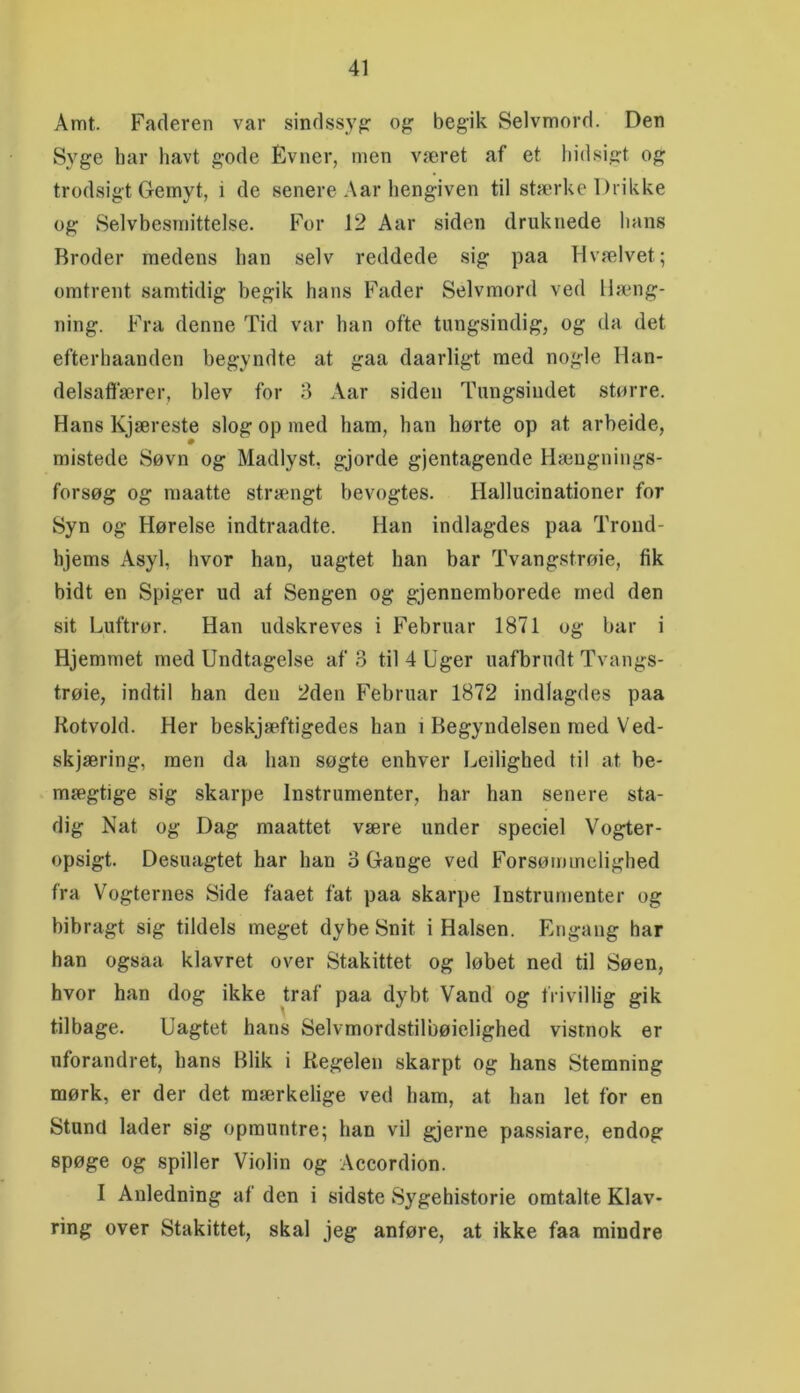 Amt. Faderen var sindssyg o}? begik Selvmord. Den Syge har havt gode Evner, men været af et hidsigt og trodsigt Gemyt, i de senere Aar hengiven til stærke Drikke og Selvbesmittelse. For 12 Aar siden druknede hans Broder medens han selv reddede sig paa Hvælvet; omtrent samtidig begik hans Fader Selvmord ved Hæng- ning. Fra denne Tid var han ofte tungsindig, og da det efterhaanden begyndte at gaa daarligt med nogle Han- delsaftærer, blev for 3 Aar siden Tungsindet større. Hans Kjæreste slog op med ham, han hørte op at arbeide, mistede Søvn og Madlyst, gjorde gjentagende Hængnings- forsøg og maatte strængt bevogtes. Hallucinationer for Syn og Hørelse indtraadte. Han indlagdes paa Trond- hjems Asyl, hvor han, uagtet han bar Tvangstrøie, fik bidt en Spiger ud af Sengen og gjennemborede med den sit Luftrør. Han udskreves i Februar 1871 og bar i Hjemmet med Undtagelse af 3 til 4 Uger uafbrudt Tvangs- trøie, indtil han den 2den Februar 1872 indlagdes paa Kotvold. Her beskjæftigedes han i Begyndelsen med Ved- skjæring, men da han søgte enhver Leilighed til at be- mægtige sig skarpe Instrumenter, har han senere sta- dig Nat og Dag maattet være under speciel Vogter- opsigt. Desuagtet har han 3 Gange ved Forsømmelighed fra Vogternes Side faaet fat paa skarpe Instrumenter og bibragt sig tildels meget dybe Snit i Halsen. Engang har han ogsaa klavret over Stakittet og løbet ned til Søen, hvor han dog ikke traf paa dybt Vand og frivillig gik tilbage. Uagtet hans Selvmordstilbøielighed vistnok er uforandret, hans Blik i Regelen skarpt og hans Stemning mørk, er der det mærkelige ved ham, at han let for en Stund lader sig opmuntre; han vil gjerne passiare, endog spøge og spiller Violin og Accordion. I Anledning af den i sidste Sygehistorie omtalte Klav- ring over Stakittet, skal jeg anføre, at ikke faa mindre