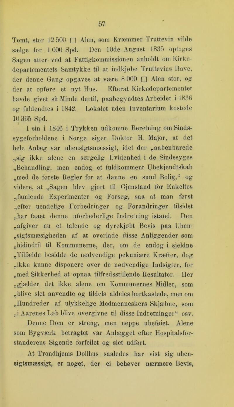 Tomt, stor 12 500 □ Alen, som Kræmmer Truttevin vilde sælge for 1000 Spd. Den 10de August 1835 optoges Sagen atter ved at Fattigkommissionen anholdt om Kirke- departementets Samtykke til at indkjøbe Truttevins Ilave, der denne Gang opgaves at være 8 000 □ Alen stor, og der at opføre et nyt Hus. Efterat Kirkedepartementet havde givet sit Minde dertil, paahegyndtes Arheidet i 1836 og fuldendtes i 1842. Lokalet uden Inventarium kostede 10 365 Spd. I sin i 1846 i Trykken udkomne Beretning om Sinds- sygeforholdene i Norge siger Doktor H. Major, at det hele Anlæg var uhensigtsmæssigt, idet der „aabenbarede „sig ikke alene en sørgelig Uvidenhed i de Sindssyges „Behandling, men endog et fuldkomment Ubekfendtskah „med de første Regler for at danne en sund Bolig,“ og videre, at „Sagen blev gjort til Gjenstand for Enkeltes „famlende Experimenter og Forsøg, saa at man først „efter uendelige Forbedringer og Forandringer tilsidst „har faaet denne uforbederlige Indretning istand. Den „afgiver nu et talende og dyrekjøbt Bevis paa Uhen- „sigtsmæsigheden af at overlade disse Anliggender som „hidindtil til Kommunerne, der, om de endog i sjeldne „Tilfælde besidde de nødvendige pekuniære Kræfter, dog „ikke kunne disponere over de nødvendige Indsigter, for „med Sikkerhed at opnaa tilfredsstillende Resultater. Her „gjælder det ikke alene om Kommunernes Midler, som „blive slet anvendte og tildels aldeles bortkastede, men om „Hundreder af ulykkelige Medmenneskers Skjæbne, som „i Aarenes Løb blive overgivne til disse Indretninger^ osv. Denne Dom er streng, men neppe ubeføiet. Alene som Bygværk betragtet var Anlægget efter Hospitalsfor- standerens Sigende forfeilet og slet udført. At Trondhjems Dollhus saaledes har vist sig uhen- sigtsmæssigt, er noget, der ei behøver nærmere Bevis,