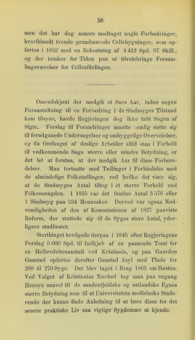 rnen det liar dog senere modtaget nogle Forbedringer, hvoriblandt tvende grimdnuirede Cellebygninger, som op- førtes i 1852 med en Bekostning af 4 412 Spd. 07 Skili., og der tænkes for Tiden paa at tilveiebringe Forsam- lingsværelser for Celleafdelingen. Omendskjønt der medgik et Snes Aar, inden nogen Foranstaltning til en Forbedring i de Sindssyges Tilstand kom tilsyne, havde Regjeriugen dog ikke tabt Sagen af Sigte, Forslag til Forandringer maatte nemlig støtte sig til forndgaaede Undersøgelser og omhyggelige Overveielser, og da Omfanget af deslige Arbeider altid staa i Forhold til vedkommende Sags større eller mindre Betydning, er det let at forstaa, at der medgik Aar til disse Forbere- delser. Man fortsatte med Tællinger i Forbindelse med de almindelige Folketællinger, ved hvilke det viste sig, at de Sindssyges Antal tiltog i et større Forhold end Folkemængden. I 1835 var det fundne Antal 3 576 eller 1 Sindssyg paa 334 Mennesker. Derved var ogsaa Nød- vendigheden af den af Kommissionen af 1827 paaviste Reform, der støttede sig til de Syges store Antal, yder- ligere stadfæstet. Storthinget bevilgede derpaa i 1845 efter Regjeringens Forslag 5 000 Spd. til Indkjøb af en passende Tomt for en Helbredelsesanstalt ved Kristiania, og paa Gaarden Gaustad opførtes derefter Gaiistad Asyl med Plads for 260 til 270 Syge. Det blev taget i Brug 1865 om Høsten. Ved Valget af Kristianias Nærhed tog man paa engang Hensyn saavel til de søndenfjeldske og østlandske Egnes større Betydning som til at Universitetets medicinske Stude- rende der kunne finde Anledning til at lære disse for det senere praktiske Liv saa vigtige Sygdomme at kjende.