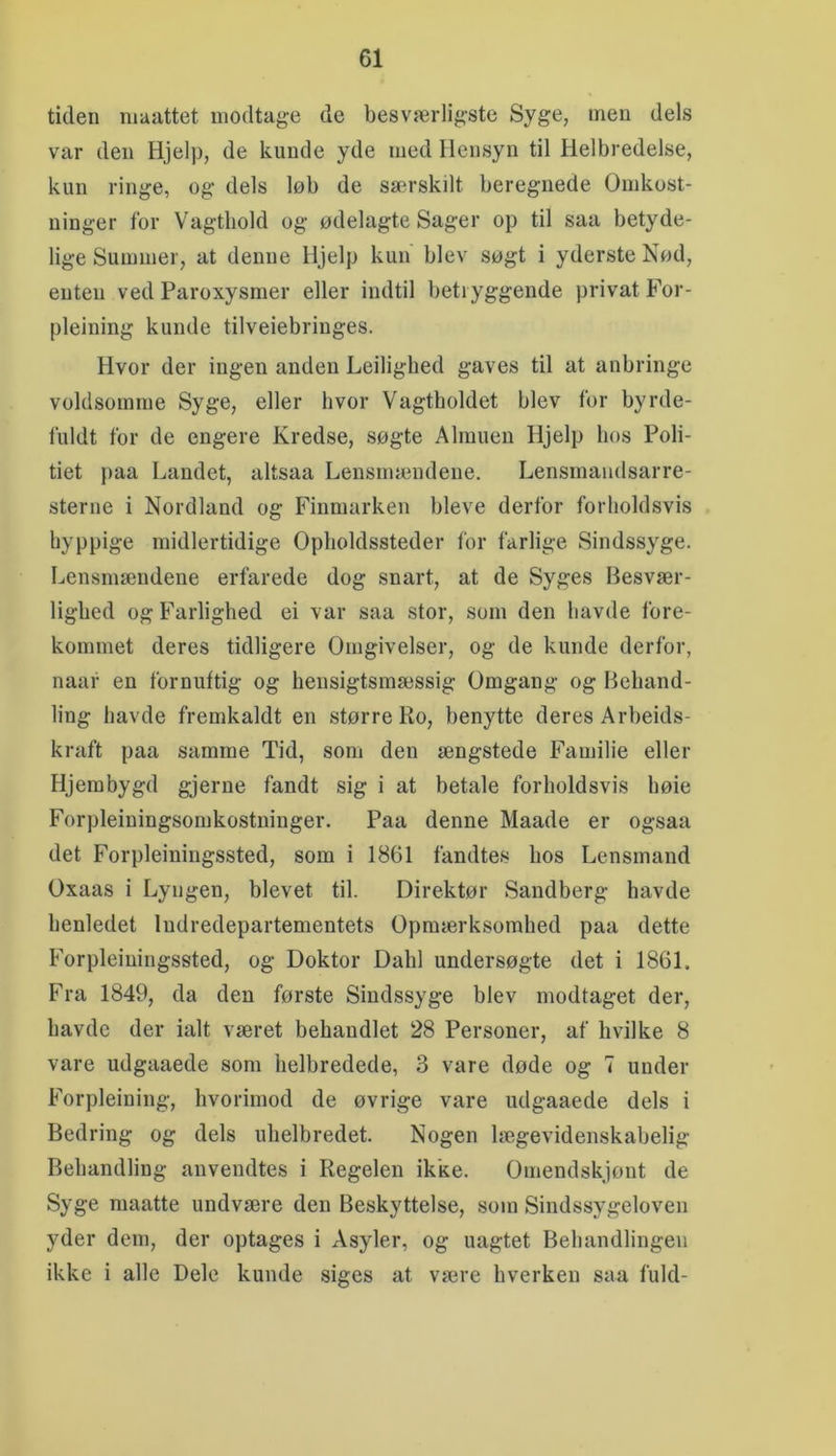 tiden niaattet modtage de besværligste Syge, men dels var den Hjelp, de kunde yde med Hensyn til Helbredelse, kun ringe, og dels løb de særskilt beregnede Omkost- ninger for Vagthold og ødelagte Sager op til saa betyde- lige Summer, at denne Hjelp kun blev søgt i yderste Nød, enten ved Paroxysmer eller indtil betryggende privat For- pleining kunde tilveiebringes. Hvor der ingen anden Leilighed gaves til at anbringe voldsomme Syge, eller hvor Vagtholdet blev for byrde- fuldt for de engere Kredse, søgte Almuen Hjelp bos Poli- tiet paa Landet, altsaa Lensmændene. Lensmaiidsarre- sterne i Nordland og Finmarken bleve derfor forholdsvis hyppige midlertidige Opholdssteder for farlige Sindssyge. Lensmændene erfarede dog snart, at de Syges Besvær- lighed og Farlighed ei var saa stor, som den havde fore- kommet deres tidligere Omgivelser, og de kunde derfor, naaf en fornuftig og hensigtsmæssig Omgang og Behand- ling havde fremkaldt en større Ro, benytte deres Arbeids- kraft paa samme Tid, som den ængstede Familie eller Hjerabygd gjerne fandt sig i at betale forholdsvis bøie Forpleiningsomkostninger. Paa denne Maade er ogsaa det Forpleiningssted, som i 1861 fandtes hos Lensmand Oxaas i Lyngen, blevet til. Direktør Sandberg havde benledet Indredepartementets Opmærksomhed paa dette Forpleiningssted, og Doktor Dahl undersøgte det i 1861. Fra 1849, da den første Sindssyge blev modtaget der, havde der ialt været behandlet 28 Personer, af hvilke 8 vare udgaaede som lielbredede, 3 vare døde og 7 under Forpleining, hvorimod de øvrige vare udgaaede dels i Bedring og dels uhelbredet. Nogen lægevidenskabelig Behandling anvendtes i Regelen ikke. Omendskjønt de Syge maatte undvære den Beskyttelse, som Sindssygeloven yder dem, der optages i Asyler, og uagtet Behandlingen ikke i alle Dele kunde siges at være hverken saa fuld-