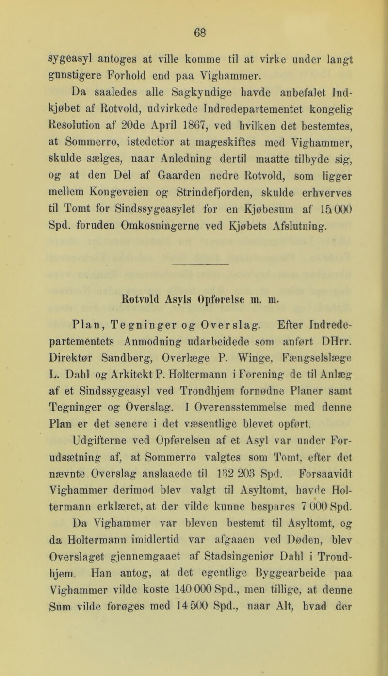 sygeasyl antoges at ville komme til at virke under langt gunstigere Forhold end paa Vighammer. Da saaledes alle Sagkyndige havde anbefalet Ind- kjøbet af Rotvold, udvirkede Indredepartementet kongelig Resolution af 20de April 1867, ved hvilken det bestemtes, at Sommerro, istedetfor at mageskiftes med Vighammer, skulde sælges, naar Anledning dertil inaatte tilbyde sig, og at den Del af Gaarden nedre Rotvold, som ligger mellem Kongeveien og Strindefjorden, skulde erhverves til Tomt for Sindssygeasylet for en Kjøbesum af 15 000 Spd. foruden Omkosningerne ved Kjøbets Afslutning. Rotvold Asyls Opførelse m. m. Plan, Tegninger og Overslag. Efter Indrede- partementets Anmodning udarheidede som anført DHrr. Direktør Sandberg, Overlæge P. Winge, Fængselslæge L. Dahl og Arkitekt P. Holtermann i Forening de til Anlæg af et Sindssygeasyl ved Trondhjem fornødne Planer sanit Tegninger og Overslag. I Overensstemmelse med denne Plan er det senere i det væsentlige blevet opført. Udgifterne ved Opførelsen af et Asyl var under For- udsætning af, at Sommerro valgtes som Tomt, efter det nævnte Overslag anslaaede til 182 203 Spd. Forsaavidt Vighammer derimod blev valgt til Asyltomt, havde Hol- termann erklæret, at der vilde kunne bespares 7 000 Spd. Da Vighammer var bleven bestemt til Asyltomt, og da Holtermann imidlertid var afgaaen ved Døden, blev Overslaget gjennemgaaet af Stadsingeniør Dahl i Trond- hjem. Han antog, at det egentlige Byggearbeide paa Vighammer vilde koste 140 000 Spd., men tillige, at denne Sum vilde forøges med 14 500 Spd., naar Alt, hvad der