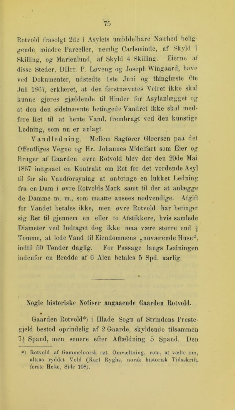 Rotvold frasolgt 2de i Asylets umiddelbare Nærhed belig- gende^ mindre Parceller, nemlig Carlsminde, af Skyld 7 Skilling, og Marienlund, af Skyld 4 Skilling. Eicrne al disse Steder, DHrr, P. Løveng og Joseph Wingaard, have ved Dokumenter, udstedte 1ste Juni og thinglæste bte Juli 1867, erklæret, at den førstnævntes Veiret ikke skal kunne gjøres gjældende til Hinder for Asylanlægget og at den den sidstnaivnte betingede Vandret ikke skal med- føre Ret til at hente Vand, frembragt ved den kunstige Ledning, som nu er anlagt. Vandledning. Mellem Sagfører Gløersen paa det Offentliges Vegne og Hr. Johannes Midelfart som Eier og Bruger af Gaarden øvre Rotvold blev der den 20de Mai 1867 inclgaaet en Kontrakt om Ret for det vordende Asyl til for sin Vandforsyning at anbringe en lukket Ledning fra en Dam i øvre Rotvolds Mark samt til der at anlægge de Damme m. m., som maatte ansees nødvendige. Afgift for Vandet betales ikke, men øvre Rotvold har betinget sig Ret til gjennem en eller to Afstikkere, hvis samlede Diameter ved Indtaget dog ikke maa være større end Tomme, at lede Vand til Eiendommens „nuværende Huse“, indtil 50 Tønder daglig. For Passage langs Ledningen indenfor en Bredde af 6 Alen betales 5 Spd. aarlig. Nogle historiske Nofiser aiigaaemle Gaarden Rotvold. Gaarden Rotvold*) i Hlade Sogn af Strindens Preste- gjeld bestod oprindelig af 2 Gaarde, skyldende tilsammen 7;\ Spand, men senere efter Affældning 5 Spand. Den *) Rotvold af Gammelnorsk røt Omvæltning, rota, at vælte om, alteaa ryddet Vold (Karl Ryghs, norsk historisk Tidsskrift, første Hefte, Side 108),