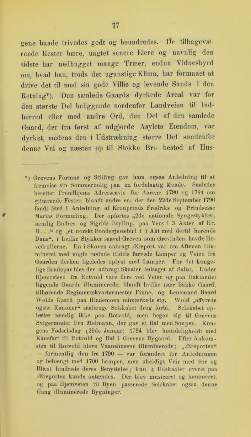 gene baade trivedes godt og beundredes. De tilbagevæ- rende Rester bære, uagtet senere Eiere og navnlig den sidste har nedhugget mange Træer, endnu Vidnesbyrd om, hvad ban, trods det ugunstige Klima, bar forraaaet at drive det til med sin gode Villie og levende Sands i den Retning*). Den samlede Gaards dyrkede Areal var for den største Del beliggende nordenfor Landveien til Ind- berred eller med andre Ord, den Del af den samlede Gaard, der fra først af udgjorde Asylets Eiendom, var dyrket, medens den i Udstrækning større Del søndenfor denne Vei og næsten op til Stokke Bro bestod af Hus- *) Grevens Formue ug Stilling gav ham ogsaa Anledning til at fremvise sin Sommerbolig paa en fordelagtig Maade. Saaledes beretter Trondhjems Adresseavis for Aarene 1790 og 1794 om glimrende Fester, blandt andre en, der den 22de September 1790 fandt Sted i Anledning af Kronprinds Fredriks og Prindsesse Marias Formæling. Der opførtes «2de nationale S3'ngestykker, nemlig Endres og Sigrids Bryllup, paa Vei'S i 3 Akter af Hr. B . . .“ og „et norskt Bondegjestebud i 1 Akt med dertil hørende Dans“, i hvilke Stykker saavel Greven som Grevinden havde Ho- vedrollerne. En i Skoven anbragt Æreport var om Aftenen illu- mineret med HOgle tusinde tildels farvede Lamper og Veien fra Gaarden derhen ligeledes oplyst med Lamper. For det konge- lige Brudepar blev der udbragt Skaaler ledsaget af Salut. Under Hjeinreisen fra Rotvuld vare flere ved Veien og paa Baklandet liggende Gaarde illuminerede, blandt hvilke især Bakke Gaard, tilhørende Regimentskvartermester Finne, og Lensmand Baard Wolds Gaard paa Hlademoen udmærkede sig. Wold „affyrede ogsaa Kanoner^ saalænge Selskabet drog forbi. Selskabet op- løstes nemlig ikke paa Rotvold, men begav sig til Grevens Svigermoder Fru Mølmann, der gav et Bal med Souper. Kon- gens Fødselsdag t^29de Januar) 1794 blev høitideligholdt med Kanefart til Rotvold og Bal i Grevens Bygaard. Efter Ankom- sten til Rotvold bleve Vaanehusene illuminerede; „Æreporten“ — formentlig den fra 1790 — var forandret for Anledningen og behængt med 1700 Lamper, men uheldigt Veir med Sne og Blæst hindrede deres Benyttelse; kun 4 Ildskaaler øverst paa Æreporten kunde antændes. Der blev musiceret og kanoneret, og paa Hjemveien til Byen passerede Selskabet ogsaa denne Gang illuminerede Bygninger.