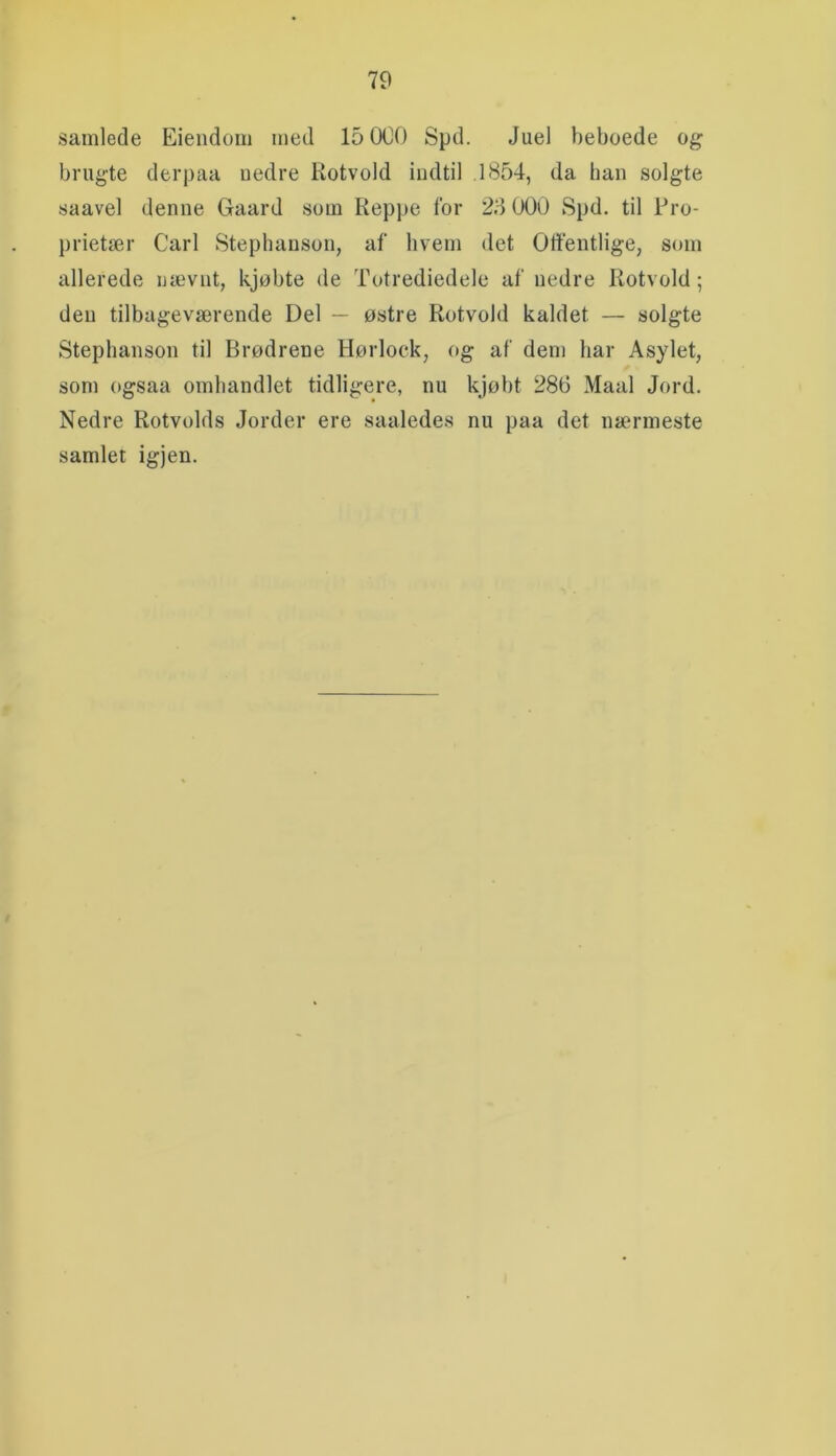 samlede Eieiidom med 15 000 Spd. Juel beboede og brugte derpaa uedre Kotvold indtil .1854, da han solgte saavel denne Gaard som Reppe for 28 000 Spd. til Pro- prietær Carl Stephanson, af hvem det Offentlige, som allerede nævnt, kjøbte de Totrediedele af nedre Rotvold; den tilbageværende Del — østre Rotvold kaldet — solgte Stephanson til Brødrene Hørlock, og af dem har Asylet, som ogsaa omhandlet tidligere, nu kjøbt 286 Maal Jord. Nedre Rotvolds Jorder ere saaledes nu paa det nærmeste samlet igjen.