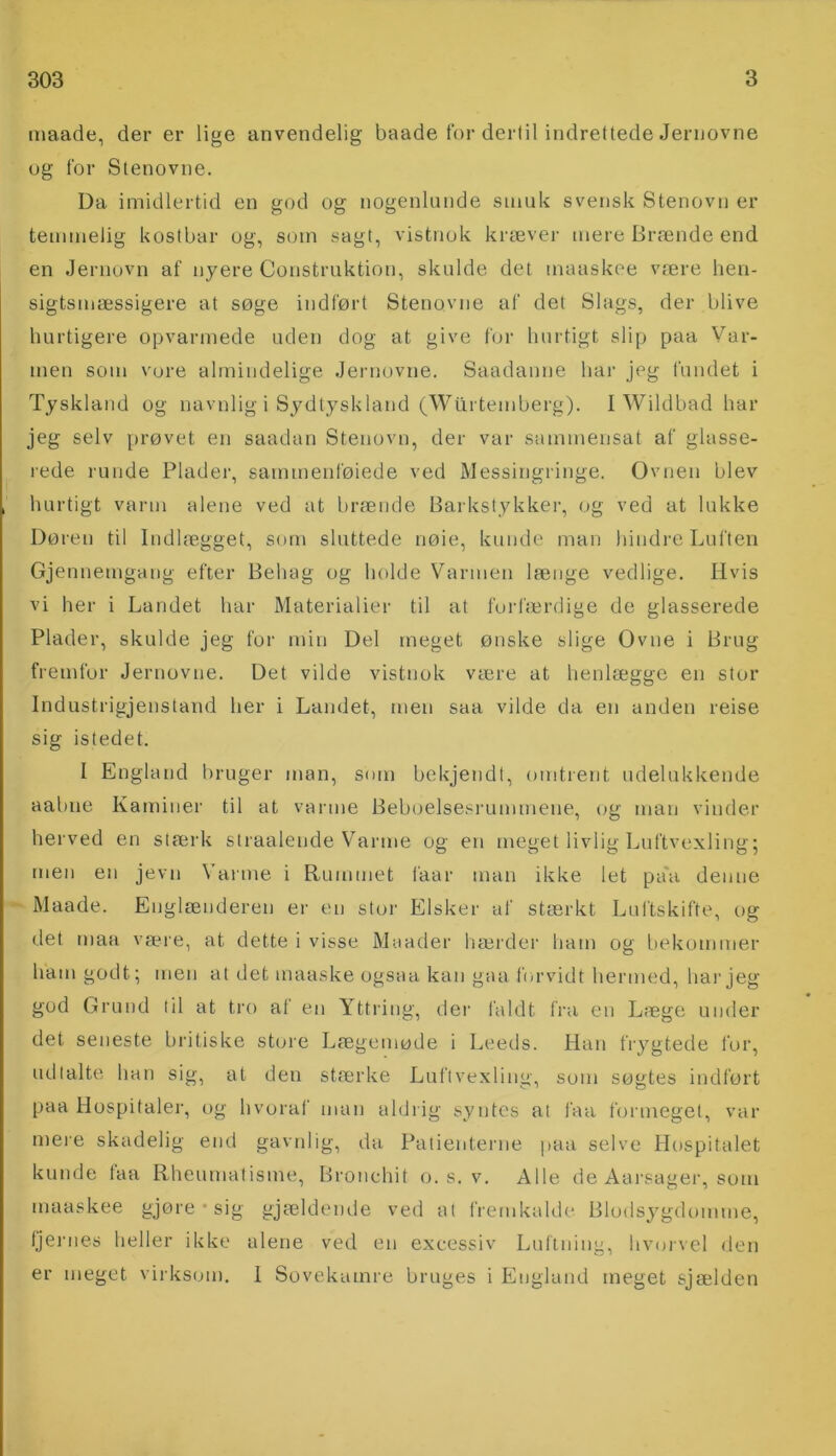 maade, der er lige anvendelig baade for dertil indrettede Jernovne og for Stenovne. Da imidlertid en god og nogenlunde smuk svensk Stenovn er temmelig kostbar og, som sagt, vistnok kræver mere Brænde end en Jernovn af nyere Construktion, skulde det maaskee være hen- sigtsmæssigere at søge indført Stenovne af det Slags, der blive hurtigere opvarmede uden dog at give for hurtigt slip paa Var- men som vore almindelige Jernovne. Saadanne har jeg fundet i Tyskland og navnlig i Sydtyskland (Wilrtemberg). I Wildbad har jeg selv prøvet en saadan Stenovn, der var sammensat af glasse- rede runde Plader, sammenføjede ved Messingringe. Ovnen blev hurtigt varm alene ved at brænde Barkstykker, og ved at lukke Døren til Indlægget, som sluttede riøie, kunde man hindre Luften Gjennetngang efter Behag og holde Varmen længe vedlige. Hvis vi her i Landet har Materialier til at forfærdige de glasserede Plader, skulde jeg for min Del meget ønske slige Ovne i Brug fremfor Jernovne. Det vilde vistnok være at henlægge en stor Industrigjenstand her i Landet, men saa vilde da en anden reise sig istedet. I England bruger man, som bekjendt, omtrent udelukkende aabne Kaminer til at varme Beboelsesrummene, og man vinder herved en stærk straalende Varme og en meget livlig Luftvexling; men en jevn Varme i Rummet faar man ikke let pa'a denne Maade. Englænderen er en stor Elsker af stærkt Luftskifte, og det maa være, at dette i visse Maader hærder ham og bekommer ham godt; men at det maaske ogsaa kan gaa forvidt hermed, har jeg god Grund til at tro al en Yttring, der faldt fra en Læge under det seneste britiske store Lægemøde i Leeds. Han frygtede for, udtalte han sig, at den stærke Luftvexling, som søgtes indført paa Hospitaler, og hvoraf man aldrig syntes at faa formeget, var mere skadelig end gavnlig, da Patienterne paa selve Hospitalet kunde faa Rheumatisme, Bronchit o. s. v. Alle de Aarsager, som maaskee gjøre • sig gjældende ved al fremkalde Blodsygdomme, fjernes heller ikke alene ved en excessiv Luftning, hvorvel den er meget virksom. I Sovekamre bruges i England meget sjælden