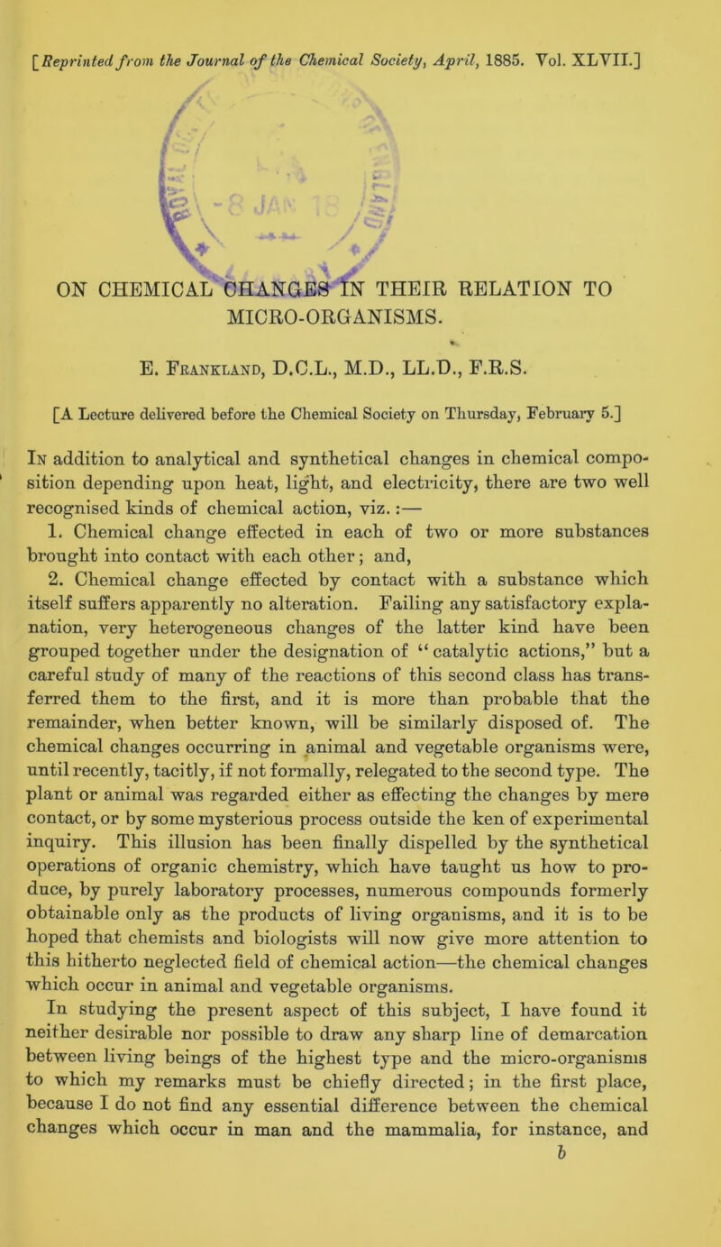 [^Reprinted from, the Journal of the Chemical Society, April, 1885. Vol. XLVII.] y t -v.‘ ON CHEMICAL tJHANGES 1n THEIR RELATION TO MICRO-ORGANISMS. E. Feankland, D.C.L., M.D., LL.D., F.R.S. [A Lecttire delivered before the Chemical Society on Thursday, February 5.] In addition to analytical and synthetical changes in chemical compo- sition depending upon heat, light, and electricity, there are two well recognised kinds of chemical action, viz.:— 1. Chemical change effected in each of two or more substances brought into contact with each other; and, 2. Chemical change effected by contact with a substance which itself suffers apparently no alteration. Failing any satisfactory expla- nation, very heterogeneous changes of the latter kind have been grouped together under the designation of “ catalytic actions,” but a careful study of many of the reactions of this second class has trans- ferred them to the first, and it is more than probable that the remainder, when better known, will be similarly disposed of. The chemical changes occurring in animal and vegetable organisms were, until recently, tacitly, if not formally, relegated to the second type. The plant or animal was regarded either as effecting the changes by mere contact, or by some mysterious process outside the ken of experimental inquiry. This illusion has been finally dispelled by the synthetical operations of organic chemistry, which have taught us how to pro- duce, by purely laboratory processes, numerous compounds formerly obtainable only as the products of living organisms, and it is to be hoped that chemists and biologists will now give more attention to this hitherto neglected field of chemical action—the chemical changes which occur in animal and vegetable organisms. In studying the present aspect of this subject, I have found it neither desirable nor possible to draw any sharp line of demarcation between living beings of the highest type and the micro-organisms to which my remarks must be chiefly directed; in the first place, because I do not find any essential difference between the chemical changes which occur in man and the mammalia, for instance, and b