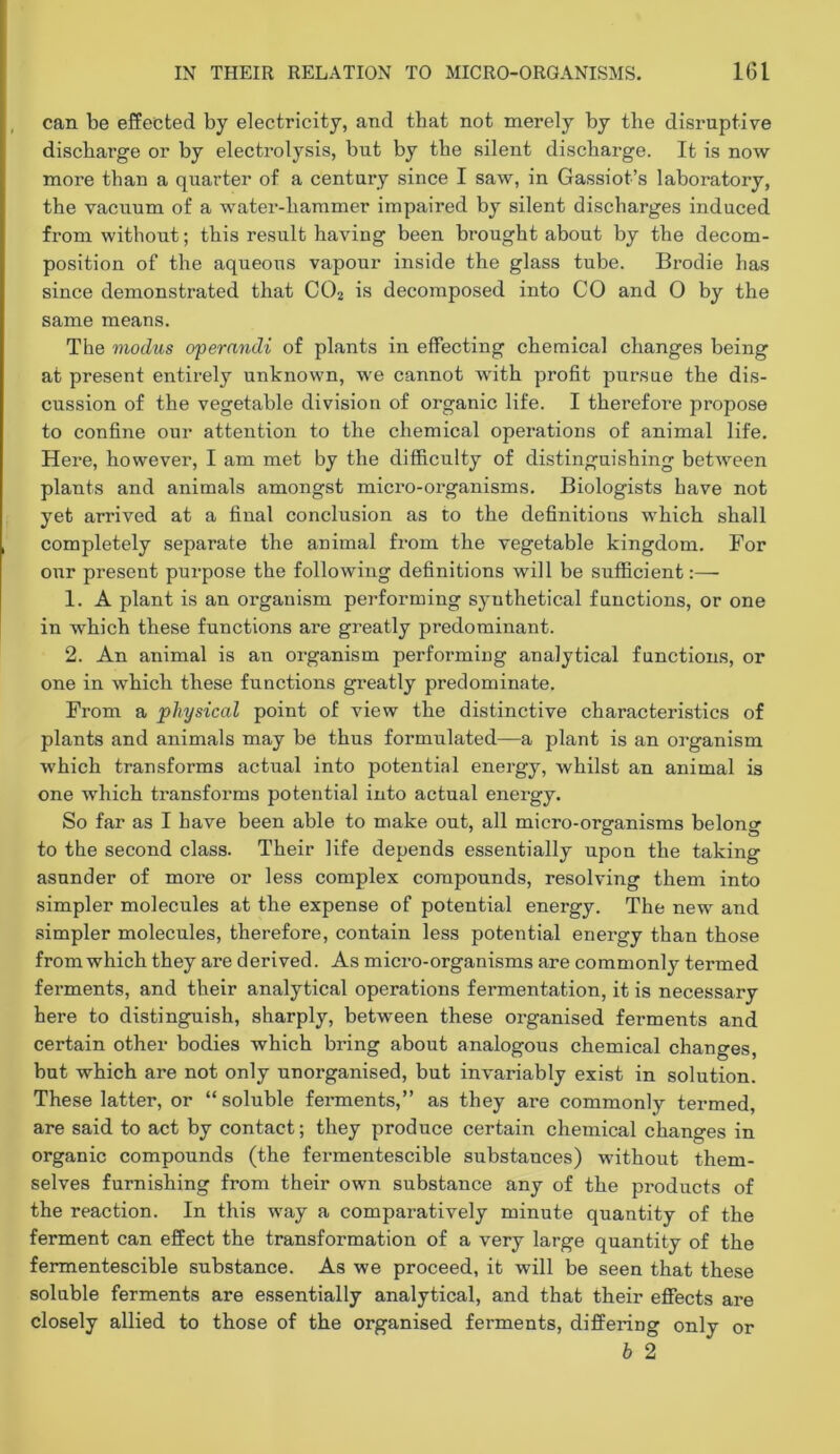 can be effected by electricity, and that not merely by the disruptive discharge or by electrolysis, but by the silent discharge. It is now more than a quarter of a century since I saw, in Gassiot’s laboratory, the vacuum of a water-hammer impaired by silent discharges induced from without; this result having been brought about by the decom- position of the aqueous vapour inside the glass tube. Brodie has since demonstrated that CO2 is decomposed into CO and 0 by the same means. The modus operandi of plants in effecting chemical changes being at present entirely unknown, we cannot with profit pursue the dis- cussion of the vegetable division of organic life. I therefore propose to confine our attention to the chemical operations of animal life. Here, however, I am met by the difficulty of distinguishing betAveen plants and animals amongst micro-organisms. Biologists have not yet arrived at a final conclusion as to the definitions which shall completely separate the animal from the vegetable kingdom. For our present purpose the following definitions will be sufficient:—• 1. A plant is an organism performing synthetical functions, or one in which these functions are greatly predominant. 2. An animal is an organism performing analytical functions, or one in which these functions greatly predominate. From a 'physical point of view the distinctive characteristics of plants and animals may be thus formulated—a plant is an organism which transforms actual into potential energy, whilst an animal is one which transforms potential into actual energy. So far as I have been able to make out, all micro-organisms belong to the second class. Their life depends essentially upon the taking asunder of more or less complex compounds, resolving them into simpler molecules at the expense of potential energy. The new and simpler molecules, therefore, contain less potential energy than those from which they are derived. As micro-organisms are commonly termed ferments, and their analytical operations fermentation, it is necessary here to distinguish, sharply, between these organised ferments and certain other bodies which bring about analogous chemical changes, but which are not only unorganised, but invariably exist in solution. These latter, or “soluble ferments,” as they are commonly termed, are said to act by contact; they produce certain chemical changes in organic compounds (the fermentescible substances) without them- selves furnishing from their own substance any of the products of the reaction. In this way a comparatively minute quantity of the ferment can effect the transformation of a very large quantity of the fermentescible substance. As we proceed, it will be seen that these soluble ferments are essentially analytical, and that their effects are closely allied to those of the organised ferments, differing only or b 2