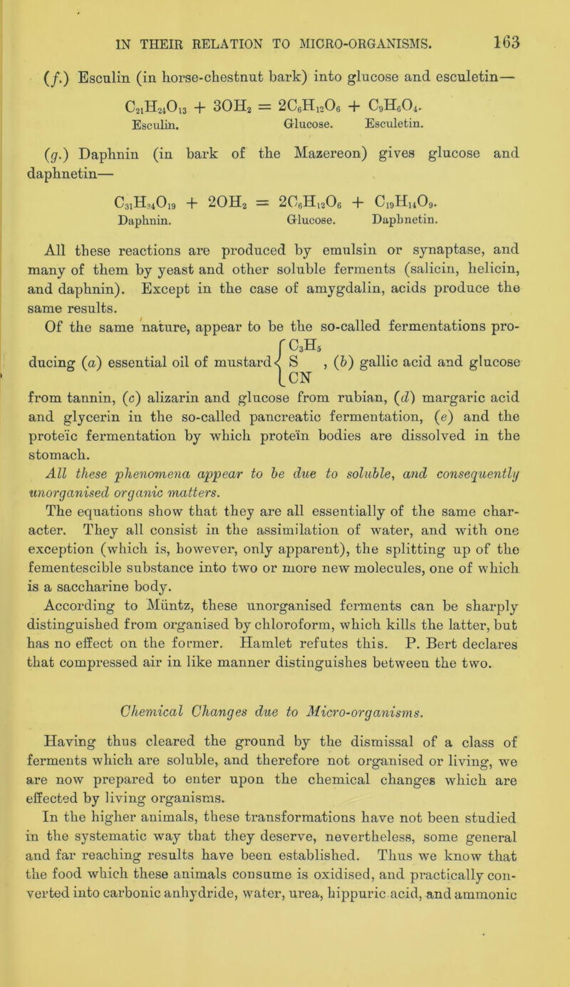 (/.) Esculin (in horse-chestnut bark) into glucose and esculetin— C21H21O13 -f- 3OH2 = 2C6H12O6 h C9IIGO4. Esculin. Glucose. Esculetin. (gr.) Daphnin (in bark of the Mazereon) gives glucose and daphnetin— C31H34O19 -f- 2OH2 = 2C6H12O6 ■}■ C19H14O9. Daphnin. Glucose. Daphnetin. All these reactions are produced by emulsin or synaptase, and many of them by yeast and other soluble ferments (salicin, helicin, and daphnin). Except in the case of amygdalin, acids produce the same results. Of the same nature, appear to be the so-called fermentations pro- rCsH, ducing (a) essential oil of mustard < S , (h) gallic acid and glucose tCN from tannin, (c) alizarin and glucose from rubian, (d) margaric acid and glycerin in the so-called pancreatic fermentation, (e) and the proteic fermentation by which protein bodies are dissolved in the stomach. All these phenomena appear to he due to soluble, arid consequenthj unorganised organic matters. The equations show that they are all essentially of the same char- acter. They all consist in the assimilation of water, and with one exception (which is, however, only apparent), the splitting up of the fementescible sub.stance into two or more new molecules, one of which is a saccharine body. According to Miintz, these unorganised ferments can be sharply distinguished from organised by chloroform, which kills the latter, but has no effect on the former. Hamlet refutes this. P. Bert declares that compressed air in like manner distinguishes between the two. Chemical Changes due to Micro-organisms. Having thus cleared the ground by the dismissal of a class of ferments which are soluble, and therefore not organised or living, we are now prepared to enter upon the chemical changes which are effected by living organisms. In the higher animals, these transformations have not been studied in the systematic way that they deserve, nevertheless, some general and far reaching results have been established. Thus we know that the food which these animals consume is oxidised, and practically con- verted into carbonic anhydride, water, urea, hippuric acid, and ammonic