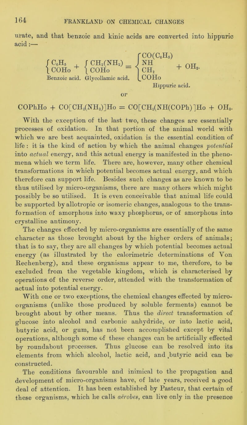 urate, and that benzoic and kinic acids are converted into hippuric acid:— COPhHo + CO[CH2(NH2)]Ho = CO[CH,(NH(COPh)]Ho + OH,. With the exception of the last two, these changes are essentially processes of oxidation. In that portion of the animal world with which we are best acquainted, oxidation is the essential condition of life : it is the kind of action by which the animal changes potential into actual energy, and this actual energy is manifested in the pheno- mena which we term life. There are, however, many other chemical transformations in which potential becomes actual energy, and which therefore can support life. Besides such changes as are knowm to be thus utilised by micro-organisms, there are many others which might possibly be so utilised. It is even conceivable that animal life could be supported by allotropic or isomeric changes, analogous to the trans- formation of amorphous into waxy phosphorus, or of amorphous into crystalline antimony. The changes effected by micro-organisms are essentially of the same character as those brought about by the higher orders of animals; that is to say, they are all changes by which potential becomes actual energy (as illustrated by the calorimetric determinations of Von Rechenberg), and these organisms appear to me, therefore, to be excluded from the vegetable kingdom, which is characterised by operations of the reverse order, attended with the transformation of actual into potential energy. With one or two exceptions, the chemical changes effected by micro- organisms (unlike those produced by soluble ferments) cannot be brought about by other means. Thus the direct transformation of glucose into alcohol and carbonic anhydride, or into lactic acid, butyric acid, or gum, has not been accomplished except by vital operations, although some of these changes can be artificially effected by roundabout processes. Thus glucose can be resolved into its elements from which alcohol, lactic acid, and ,butyric acid can be constructed. The conditions favourable and inimical to the propagation and development of micro-organisms have, of late years, received a good deal of attention. It has been established by Pasteur, that certain of these organisms, which he calls aerobes, can live only in the presence