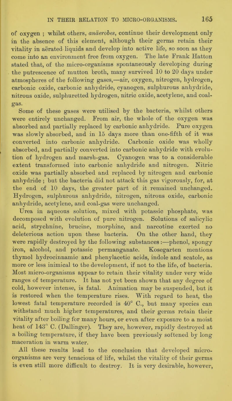 of oxygen ; whilst others, anaerobes, continue their development only in the absence of this element, although their germs retain their vitality in aerated liquids and develop into active life, so soon as they come into an environment free from oxygen. The late Frank Hatton stated that, of the micro-organisms spontaneously developing during the putrescence of mutton broth, many survived 10 to 20 days under atmospheres of the following gases,—air, oxygen, nitrogen, hydrogen, carbonic oxide, carbonic anhydride, cyanogen, sulphurous anhydride, nitrous oxide, sulphuretted hydrogen, nitric oxide, acetylene, and coal- gas. Some of these gases were utilised by the bacteria, whilst others were entirely unchanged. From air, the whole of the oxygen was absorbed and partially replaced by carbonic anhydride. Pure oxygen was slowly absorbed, and in 15 days more than one-fifth of it was converted into carbonic anhydride. Carbonic oxide was wholly absorbed, and partially converted into carbonic anhydride with evolu- tion of hydrogen and marsh-gas. Cyanogen was to a considerable extent transformed into carbonic anhydride and nitrogen. Nitric oxide was partially absorbed and replaced by nitrogen and carbonic anhydride ; but the bacteria did not attack this gas vigorously, for, at the end of 10 days, the greater part of it remained unchanged. Hydrogen, sulphurous anhydride, nitrogen, nitrous oxide, carbonic anhydride, acetylene, and coal-gas were unchanged. Urea in aqueous solution, mixed with potassic phosphate, was decomposed with evolution of pure nitrogen. Solutions of salicylic acid, strychnine, brucine, morphine, and narcotine exerted no deleterious action upon these bacteria. On the other hand, they were rapidly destroyed by the following substances :—phenol, spongy iron, alcohol, and potassic permanganate. Kosegarten mentions thymol hydrocinnamic and phenylacetic acids, indole and scatole, as more or less inimical to the development, if not to the life, of bacteria. Most micro-organisms appear to retain their vitality under very wide ranges of temperature. It has not yet been shown that any degree of cold, however intense, is fatal. Animation may be suspended, but it is restored when the temperature rises. With regard to heat, the lowest latal temperature recorded is 40° 0., but many species can withstand much higher temperatures, and their germs retain their vitality after boiling for many hours, or even after exposure to a moist heat of 143° C. (Ballinger). They are, hoAvever, rapidly destroyed at a boiling temperature, if they have been previously softened by long maceration in warm water. All these results lead to the conclusion that developed micro- organisms are very tenacious of life, whilst the vitality of their germs is even still more difficult to destroy. It is very desirable, hoAvever,