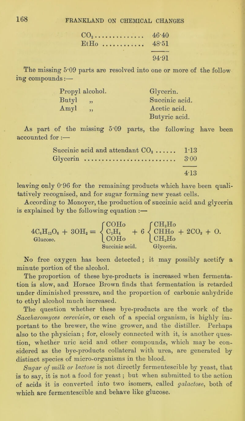 COj 46-40 EtHo 48-51 94-91 The missing 5-09 parts are resolved into one or more of the follow ing compounds:— Propyl alcohol. Glycerin. Butyl „ Succinic acid. Amyl ,, Acetic acid. Butyric acid. As part of the missing 5-09 parts, the following have been accounted for :— Succinic acid and attendant COj 1-1.3 Glycerin 3-00 4-13 leaving only 0-96 for the remaining products which have been quali- tatively recognised, and for sugar forming new yeast cells. According to Monoyer, the production of succinic acid and glycerin is explained by the following equation :— rCOHo fCHjHo 4C6H12O6 -h 3OH2 = C2H4 + 6 CHHo -f- 2CO* + 0. Glucose. I^COHo CH2II0 Succinic acid. Glycerin. No free oxygen has been detected; it may possibly acetify a minute portion of the alcohol. The proportion of these bye-products is increased when fermenta- tion is slow, and Horace Brown finds that fermentation is retarded under diminished pressure, and the proportion of carbonic anhydride to ethyl alcohol much increased. The question whether these bye-products are the work of the Saccharomyces cerevisice, or each of a special organism, is highly im- portant to the brewer, the wine grower, and the distiller. Perhaps also to the physician; for, closely connected with it, is another ques- tion, whether uric acid and other compounds, which may be con- sidered as the bye-products collateral with urea, are generated by distinct species of micro-organisms in the blood. Sugar of milk or lactose is not directly fermentescible by yeast, that is to say, it is not a food for yeast; but when submitted to the action of acids it is converted into two isomers, called galactose, both of which are fermentescible and behave like glucose.