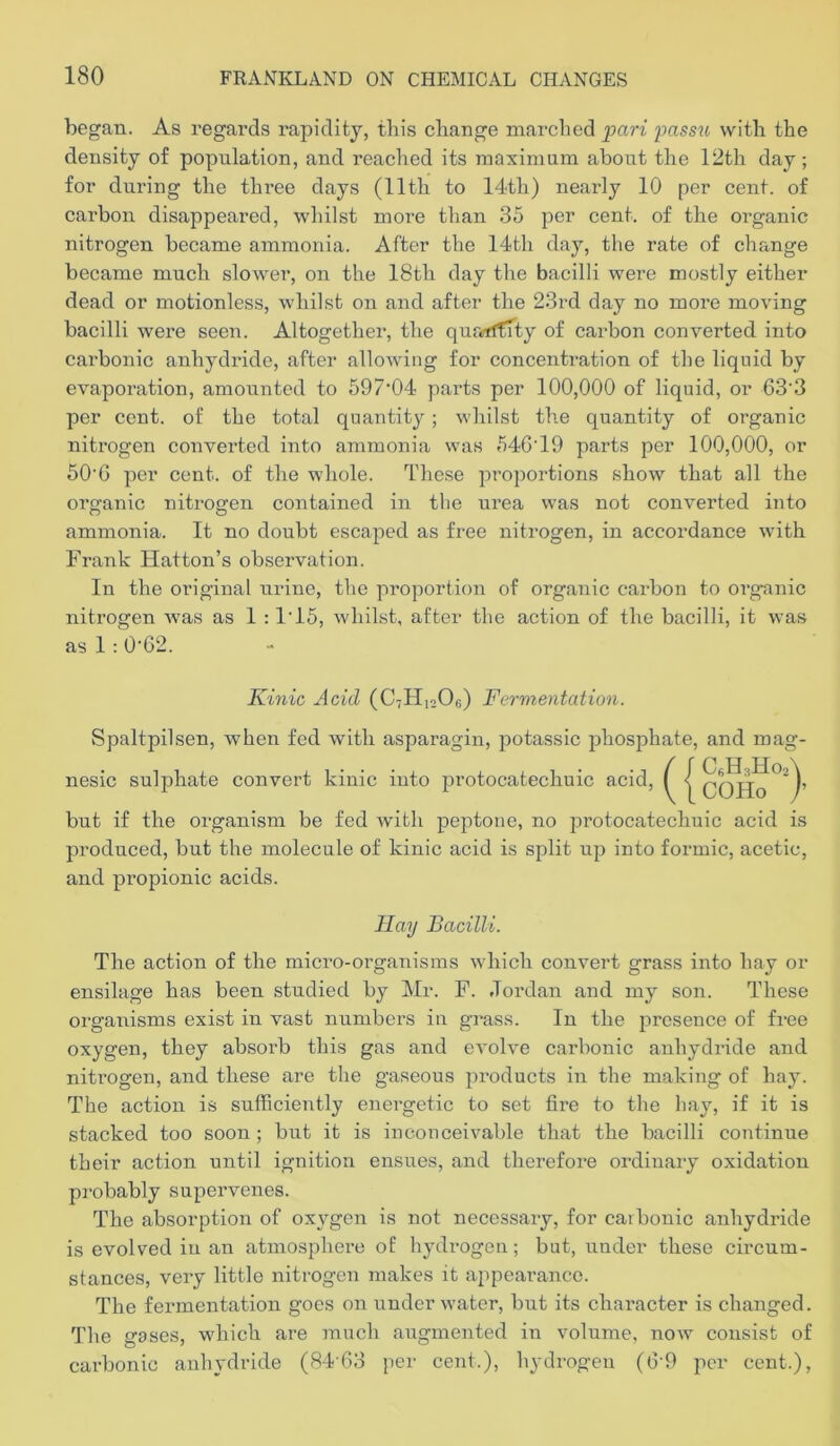 began. As regards rapidity, tliis change marched pari jmssu with the density of population, and reached its maximum about the 12th day; for during the thi’ee days (11th to 14th) nearly 10 per cent, of carbon disappeared, whilst more than 35 per cent, of the organic nitrogen became ammonia. After the 14th day, the rate of change became much slower, on the 18th day the bacilli were mostly either dead or motionless, whilst on and after the 23rd day no more moving bacilli were seen. Altogether, the quarrifity of carbon converted into carbonic anhydride, after allowing for concentration of the liquid by evaporation, amounted to 597‘04 parts per 100,000 of liquid, or 63'3 per cent, of the total quantity ; whilst the quantity of organic niti'ogen converted into ammonia was 54G’19 parts per 100,000, or 50'6 per cent, of the whole. The.se proportions show that all the organic nitrogen contained in tlie urea was not converted into ammonia. It no doubt escaped as free nitrogen, in accordance with Frank Hatton’s observation. In the original urine, the proportion of organic carbon to organic nitrogen was as 1 ; 1'15, whilst, after the action of the bacilli, it was as 1: 0-62. Kinic Acid (CtHioOs) Fermentation. Spaltpilsen, when fed with asparagin, potassic phosphate, and mag- nesic sulphate convert kinic into protocatechuic acid, but if the organism be fed with peptone, no protocatechuic acid is produced, but the molecule of kinic acid is split up into formic, acetic, and propionic acids. Ida]) Bacilli. The action of the micro-organisms which convert grass into hay or ensilage has been studied by Mr. F. Jordan and my son. These organisms exist in vast numbers in grass. In the presence of free oxygen, they absorb this gas and evolve carbonic anhydride and niti’ogen, and these are the gaseous products in the making of hay. The action is sufficiently energetic to set fire to the hay, if it is stacked too soon ; but it is inconceivable that the bacilli continue their action until ignition ensues, and thei’efore ordinary oxidation probably supervenes. The absorption of oxygen is not necessary, for carbonic anhydride is evolved iu an atmosphei’e of hydrogen; but, under these circum- stances, very little niti-ogen makes it appearance. The fermentation goes on under water, but its character is changed. The gases, wdiich are much augmented in volume, now consist of carbonic anhydride (84-63 jier cent.), hydrogen (6'9 per cent.). / / C.H3H0A V 1 COHo j’