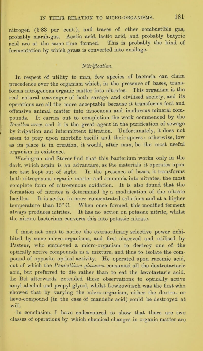 nitrogen (5’83 per cent.), and traces of other combustible gas, probably marsh-gas. Acetic acid, lactic acid, and probably butyric acid are at the same time formed. This is probably the kind of fermentation by which grass is converted into ensilage. Nitrification. In re.spect of utility to man, few species of bacteria can claim precedence over the organism which, in the presence of bases, trans- forms nitrogenous organic matter into nitrates. This organism is the real natural scavenger of both savage and civilised society, and its operations are all the more acceptable because it transforms foul and offensive animal matter into innocuous and inodorous mineral com- pounds. It carries out to completion the work commenced by the Bacillus and it is the great agent in the purification of sewage by irrigation and intermittent filtration. Unfortunately, it does not seem to prey upon morbific bacilli and their spores ; otherwise, low as its place is in creation, it would, after man, be the most useful organism in existence. ^Varington and Storer find that this bacterium works only in the dark, which again is an advantage, as the materials it operates upon are best kept out of sight. In the presence of bases, it transforms both nitrogenous organic matter and ammonia into nitrates, the most complete form of nitrogenous oxidation. It is also found that the formation of nitrites is determined by a modification of the nitrate bacillus. It is active in more concentrated solutions and at a higher temperature than IS” C. When once formed, this modified ferment always produces nitrites. It has no action on potassic nitrite, whilst the nitrate bacterium converts this into potassic nitrate. I must not omit to notice the extraordinary selective power exhi- bited by some micro-organisms, and first observed and utilised by Pasteur, who employed a micro-organism to destroy one of the optically active compounds in a mixture, and thus to isolate the com- pound of opposite optical activity. He operated upon racemic acid, out of which the Penicillium glaucum consumed all the dextrotartaric acid, but preferred to die rather than to eat the Itevotartaric acid. Le Bel afterwards extended these observations to optically active amyl alcohol and propyl glycol, whilst Lewkowitsch was the first who showed that by varying the micro-organism, either the dextro- or Isevo-compound (in the case of mandelic acid) could be destroyed at will. In conclusion, I have endeavoured to show that there are two classes of operations by which chemical changes in organic matter are