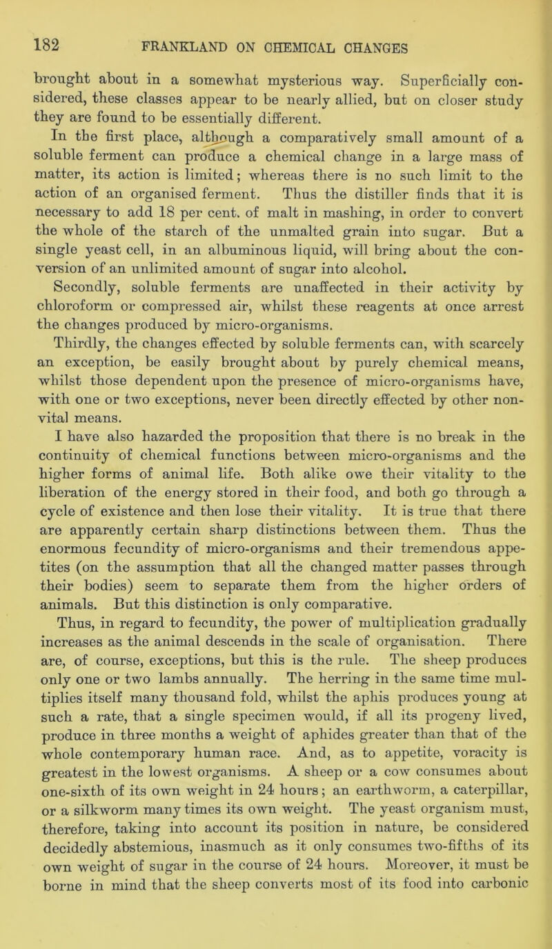 brought about in a somewhat mysterious way. Superficially con- sidered, these classes appear to be nearly allied, but on closer study they are found to be essentially different. In the first place, alt^ugh a comparatively small amount of a soluble ferment can produce a chemical change in a large mass of matter, its action is limited; whereas there is no such limit to the action of an organised ferment. Thus the distiller finds that it is necessary to add 18 per cent, of malt in mashing, in order to convert the whole of the stai’ch of the unmalted grain into sugar. But a single yeast cell, in an albuminous liquid, will bring about the con- version of an unlimited amount of sugar into alcohol. Secondly, soluble ferments are unaffected in their activity by chloroform or compressed air, whilst these reagents at once arrest the changes produced by micro-organisms. Thirdly, the changes effected by soluble ferments can, with scarcely an exception, be easily brought about by purely chemical means, whilst those dependent upon the presence of micro-organisms have, with one or two exceptions, never been directly effected by other non- vital means. I have also hazarded the proposition that there is no break in the continuity of chemical functions between micro-organisms and the higher forms of animal life. Both alike owe their vitality to the liberation of the energy stored in their food, and both go through a cycle of existence and then lose their vitality. It is true that there are apparently certain sharp distinctions between them. Thus the enormous fecundity of micro-organisms and their tremendous appe- tites (on the assumption that all the changed matter passes through their bodies) seem to separate them from the higher orders of animals. But this distinction is only comparative. Thus, in regard to fecundity, the power of multiplication gradually increases as the animal descends in the scale of organisation. There are, of course, exceptions, but this is the rule. The sheep produces only one or two lambs annually. The hei’ring in the same time mul- tiplies itself many thousand fold, whilst the aphis produces young at such a rate, that a single specimen would, if all its progeny lived, produce in three months a weight of aphides greater than that of the whole contemporary human race. And, as to appetite, voracity is greatest in the lowest organisms. A sheep or a cow consumes about one-sixth of its own weight in 24 hours; an earthworm, a caterpillar, or a silkworm many times its own weight. The yeast organism must, therefore, taking into account its position in nature, be considered decidedly abstemious, inasmuch as it only consumes two-fifths of its own weight of sugar in the course of 24 hours. Moreover, it must be borne in mind that the sheep converts most of its food into carbonic