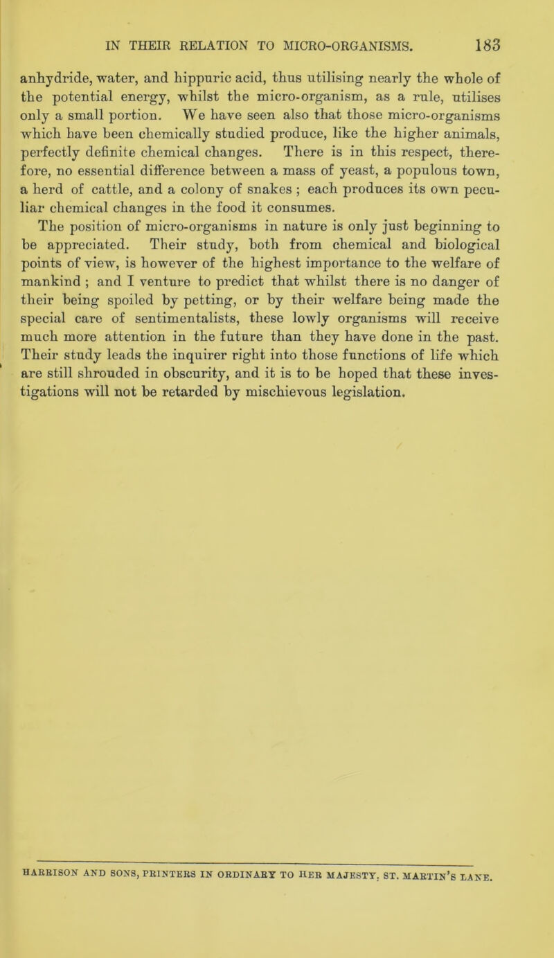 anhydride, water, and hippnric acid, thus utilising nearly the whole of the potential energy, whilst the micro-organism, as a rule, utilises only a small portion. We have seen also that those micro-organisms which have been chemically studied produce, like the higher animals, perfectly definite chemical changes. There is in this respect, there- fore, no essential difference between a mass of yeast, a populous town, a herd of cattle, and a colony of snakes ; each produces its own pecu- liar chemical changes in the food it consumes. The position of micro-organisms in nature is only just beginning to be appreciated. Their study, both from chemical and biological points of view, is however of the highest importance to the welfare of mankind ; and I venture to predict that whilst there is no danger of their being spoiled by petting, or by their welfare being made the special care of sentimentalists, these lowly organisms will receive much more attention in the future than they have done in the past. Their study leads the inquirer right into those functions of life which are still shrouded in obscurity, and it is to be hoped that these inves- tigations will not be retarded by mischievous legislation. HAEEISON AND SONS, PEINTEES IN OEDINAEY TO HEB MAJESTY, ST. MAETIN’S EANE.
