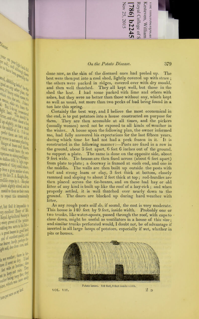 z —m 73 - >4 <; 00 r-t < p o CTQ C o 6 done now, as the skin of the diseased ones had peeled up. The best were then put into a cool shed, lightly covered up with straw ; the others were packed in ridges, covered over with dry mould, and then well thatched. They all kept well, but those in the shed the best. I had some packed with lime and others with ashes, but they were no better than those without any, which kept as well as usual, not more than two pecks of bad being found in a ton late this spring. Certainly the best way, and I believe the most economical in the end, is to put potatoes into a house constructed on purpose for them. They are then accessible at all times, and the pickers (usually women) need not be exposed to all kinds of weather in the winter., A house upon the following plan, the owner informed me, had fully answered his expectations for the last fifteen years, during which time he had not had a peck frozen in it. It is constructed in the following manner:—Posts are fixed in a row in the ground, about 3 feet apart, 6 feet G inches out of the ground, to support a plate. The same is done on the opposite side, about 9 feet wide. Tie-beams are then fixed across (about 6 feet apart) from plate to plate; a doorway is framed at each end, and one in the middle. The walls are then built up outside the posts with turf and strong loam or clay, 3 feet thick at bottom, closely rammed and sloping to about 2 feet thick at top; rod-hurdles are then placed across the tie-beams, and on these bad hay or old litter of any kind is built up like the roof of a hay-rick ; and when properly settled, it is well thatched over nearly down to the ground. The doors are blocked up during hard weather with litter. As any rough posts loill do, if sound, the cost is very moderate. This house is 140 feet by 9 feet, inside width. Probably one or two trunks, like water-spouts, passed through the roof, with caps to close down, might be useful as ventilators in a house of this size; and similar trunks perforated would, I doubt not, be of advantage if inserted in all large heaps of potatoes, especially if wet, whether in pits or houses.