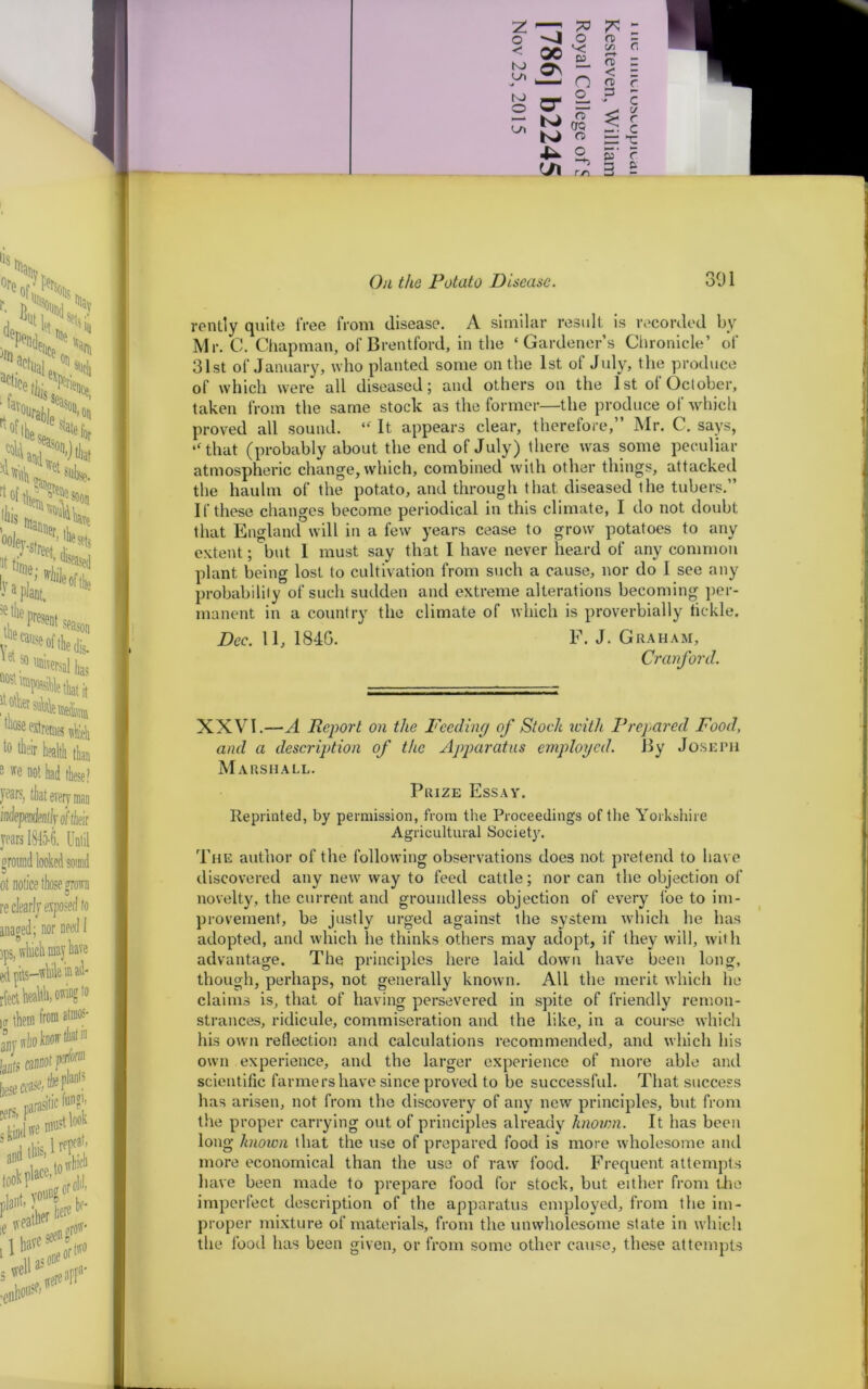 73 7* - o n> - 00 ■< D3 C/3 <T> < 0 Os l—1 n o n> p r cr N) FT CTQ $ C y r c o> T 4— o »■ S’ r rr\ 3 £ On the Potato Disease. 301 rently quite free from disease. A similar result is recorded by Mr. C. Chapman, of Brentford, in the ‘Gardener’s Chronicle’ of 31st of January, who planted some on the 1st of July, the produce of which were all diseased; and others on the 1 st of October, taken from the same stock as the former—the produce of which proved all sound. “ It appears clear, therefore,” Mr. C. says, “that (probably about the end of July) there was some peculiar atmospheric change, which, combined with other things, attacked the haulm of the potato, and through that, diseased the tubers.” If these changes become periodical in this climate, I do not doubt that England will in a few years cease to grow potatoes to any extent; but 1 must say that I have never heard of any common plant being lost to cultivation from such a cause, nor do I see any probability of such sudden and extreme alterations becoming per- manent in a country the climate of which is proverbially fickle. Dec. 11, 184G. F. J. Graham, Cranford. 1 i i XXVI.—A Report on the Feeding of Stock with Prepared Food, and a description of the Apparatus employed. By Joseph Marshall. Prize Essay. Reprinted, by permission, from the Proceedings of the Yorkshire Agricultural Society. The author of the following observations does not pretend to have discovered any new way to feed cattle; nor can the objection of novelty, the current and groundless objection of every foe to im- provement, be justly urged against the system which he has adopted, and which he thinks others may adopt, if they will, with advantage. The principles here laid down have been long, though, perhaps, not generally known. All the merit which he claims is, that of having persevered in spite of friendly remon- strances, ridicule, commiseration and the like, in a course which his own reflection and calculations recommended, and which his own experience, and the larger experience of more able and scientific farmers have since proved to be successful. That success has arisen, not from the discovery of any new principles, but from the proper carrying out of principles already known. It has been long known that the use of prepared food is more wholesome and more economical than the use of raw food. Frequent attempts have been made to prepare food for stock, but either from the imperfect description of the apparatus employed, from the im- proper mixture of materials, from the unwholesome state in w hich the food has been given, or from some other cause, these attempts