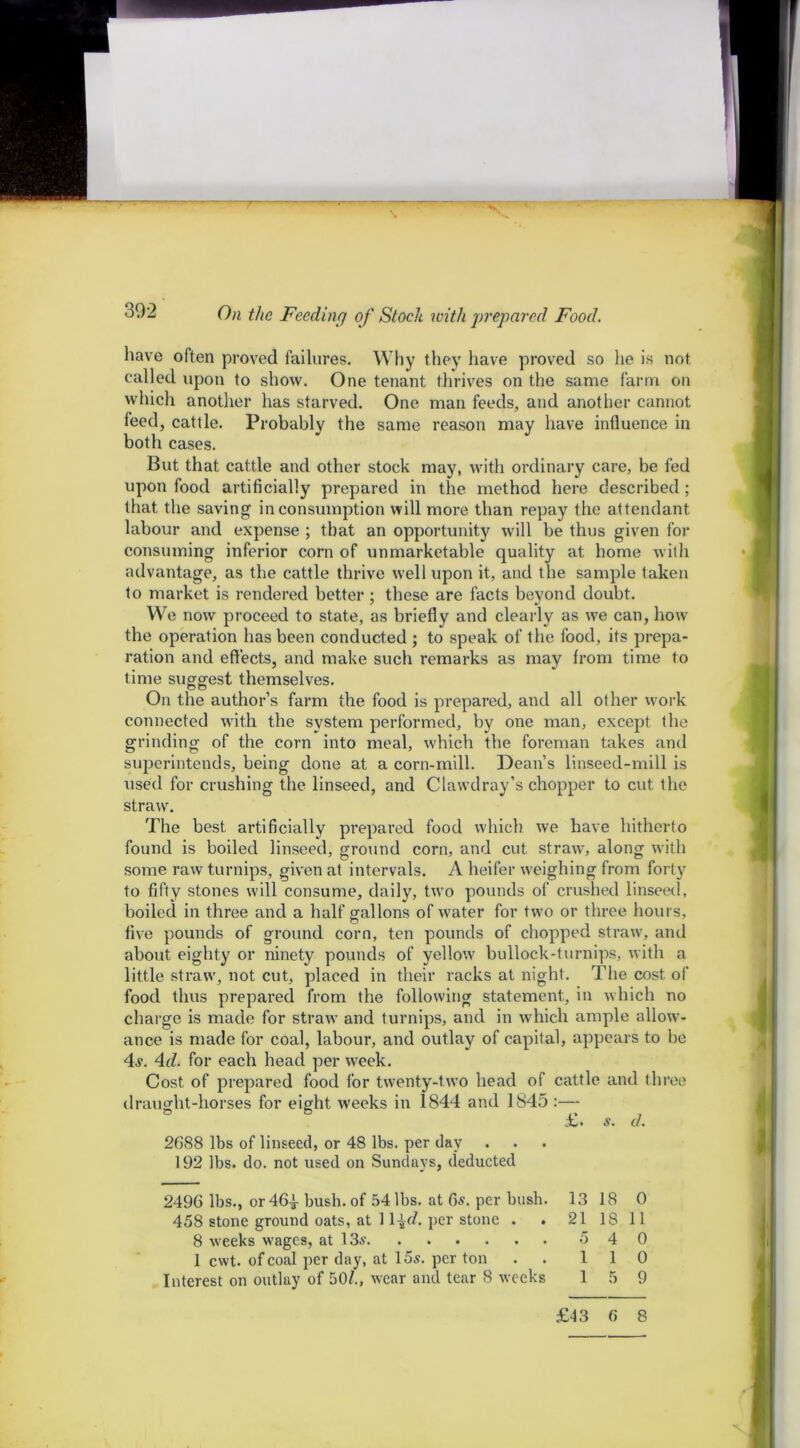 On the Feeding of Stock with prepared Food. have often proved failures. Why they have proved so he is not called upon to show. One tenant thrives on the same farm on which another has starved. One man feeds, and another cannot feed, cattle. Probably the same reason may have influence in both cases. But that cattle and other stock may, with ordinary care, be fed upon food artificially prepared in the method here described; that the saving in consumption will more than repay the attendant labour and expense ; that an opportunity will be thus given for consuming inferior corn of unmarketable quality at home with advantage, as the cattle thrive well upon it, and the sample taken to market is rendered better ; these are facts beyond doubt. We now proceed to state, as briefly and clearly as we can, how the operation has been conducted ; to speak of the food, its prepa- ration and effects, and make such remarks as may from time to time suggest themselves. On the author’s farm the food is prepared, and all other work connected with the system performed, by one man, except the grinding of the corn into meal, which the foreman takes and superintends, being done at a corn-mill. Dean’s linseed-mill is used for crushing the linseed, and Clawdray’s chopper to cut the straw. The best artificially prepared food which we have hitherto found is boiled linseed, ground corn, and cut straw, along with some raw turnips, given at intervals. A heifer weighing from forty to fifty stones will consume, daily, two pounds of crushed linseed, boiled in three and a half gallons of water for two or three hours, five pounds of ground corn, ten pounds of chopped straw, and about eighty or ninety pounds of yellow bullock-turnips, with a. little straw, not cut, placed in their racks at night. The cost of food thus prepared from the following statement, in which no charge is made for straw and turnips, and in which ample allow- ance is made for coal, labour, and outlay of capital, appears to be 4s. 4d. for each head per week. Cost of prepared food for twenty-two head of cattle and three draught-horses for eight weeks in 1844 and 1845 :— ° ° , £. s. a. 2688 lbs of linseed, or 48 lbs. per day 192 lbs. do. not used on Sundays, deducted 2496 lbs., or 461 bush, of 54 lbs. at 6s. per bush. 13 18 0 458 stone ground oats, at 1l^c/. per stone . . 2118 11 8 weeks wages, at 13s 5 4 0 1 cwt. of coal per day, at 15s. per ton . . 110 Interest on outlay of 50/., wear and tear 8 weeks 15 9 £43 6 8