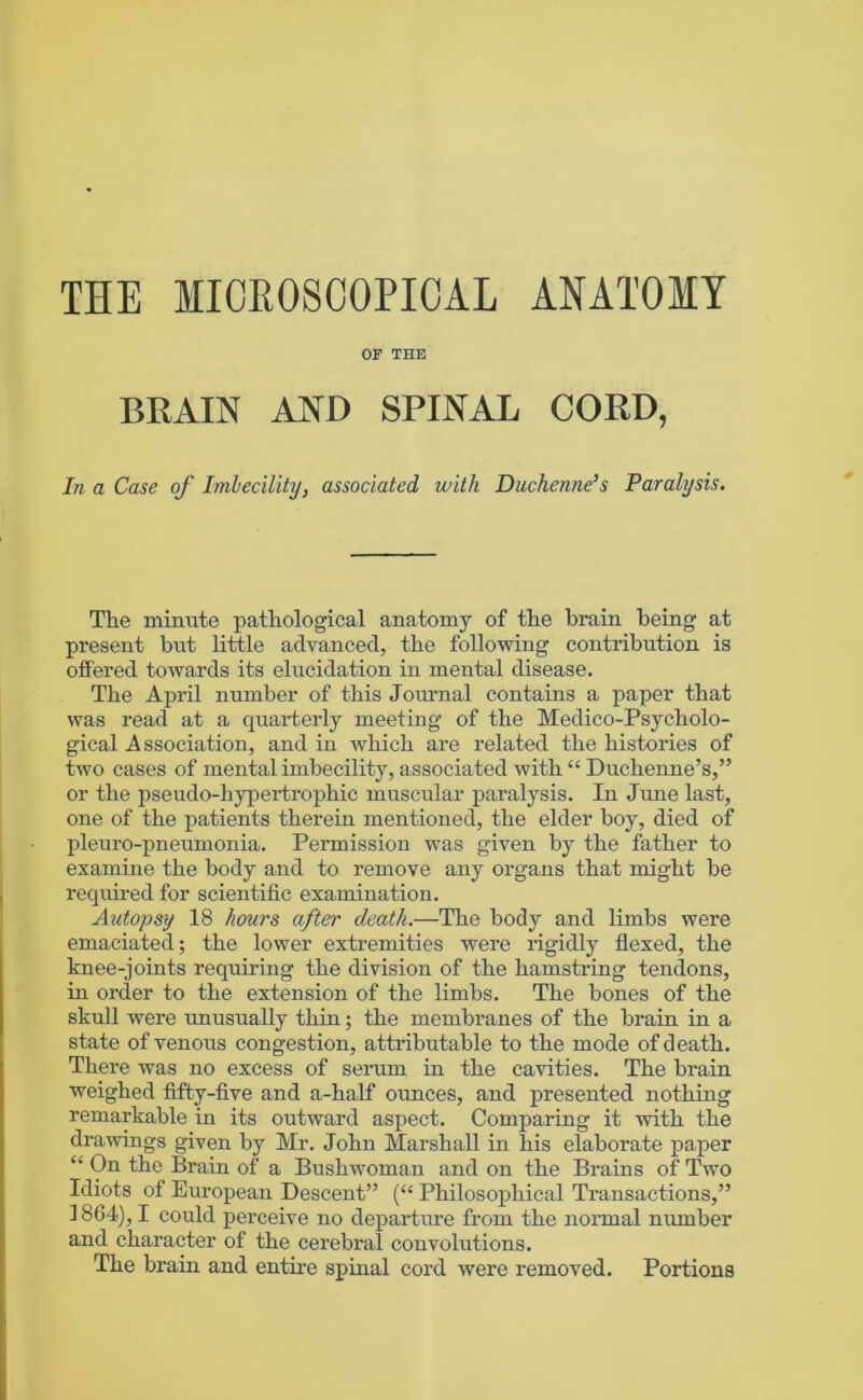 THE MICROSCOPICAL ANATOMY OF THE BRAIN AND SPINAL CORD, In a Case of Imbecility, associated with Diichenne’s Paralysis. The minute patHological anatomy of tHe brain being at present but little advanced, the following contribution is offered towards its elucidation in mental disease. The April number of this Journal contains a paper that was read at a quarterly meeting of the Medico-Psycholo- gical Association, and in which are related the histories of two cases of mental imbecility, associated with “ Duchenne’s,” or the pseudo-hypertrophic muscular paralysis. In June last, one of the patients therein mentioned, the elder boy, died of pleuro-pneumonia. Permission was given by the father to examine the body and to remove any organs that might be required for scientific examination. Autopsy 18 hours after death.—The body and limbs were emaciated; the lower extremities were rigidly flexed, the knee-joints requiring the division of the hamstring tendons, in order to the extension of the limbs. The bones of the skull were unusually thin; the membranes of the brain in a state of venous congestion, attributable to the mode of death. There was no excess of serum in the cavities. The brain weighed fifty-five and a-half ounces, and presented nothing remarkable in its outward aspect. Comparing it with the drawings given by Mr. John Marshall in his elaborate paper “ On the Brain of a Bushwoman and on the Brains of Two Idiots of European Descent” (“ Philosophical Transactions,” 1864), I could perceive no departure from the nonnal number and character of the cerebral convolutions. The brain and entire spinal cord were removed. Portions