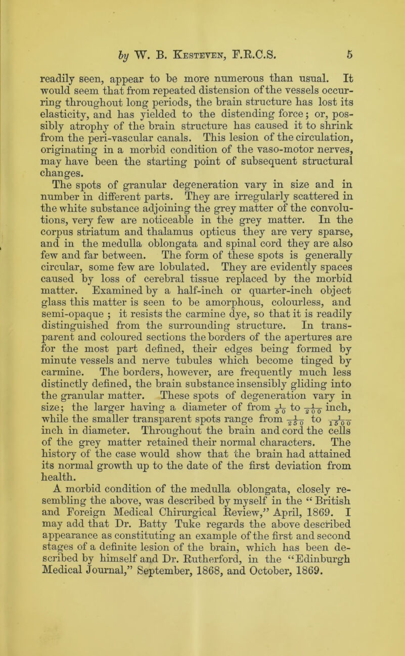 readily seen, appear to be more numerous than usual. It would seem that from repeated distension of the vessels occur- ring throughout long periods, the brain structure has lost its elasticity, and has yielded to the distending force; or, pos- sibly atrophy of the brain structure has caused it to shrink from the peri-vascular canals. This lesion of the circulation, originating in a morbid condition of the vaso-motor nerves, may have been the starting point of subsequent structural changes. The spots of granular degeneration vary in size and in number in different parts. They are irregularly scattered in the white substance adjoining the grey matter of the convolu- tions, very few are noticeable in the grey matter. In the corpus striatum and thalamus opticus they are very sparse, and in the medulla oblongata and spinal cord they are also few and far between. The form of these spots is generally circular, some few are lobulated. They are evidently spaces caused by loss of cerebral tissue replaced by the morbid matter. Examined by a half-inch or quarter-inch object glass this matter is seen to be amorphous, colourless, and semi-opaque ; it resists the carmine dye, so that it is readily distinguished from the surrounding structure. In trans- parent and coloured sections the borders of the apertures are for the most part defined, their edges being formed by minute vessels and nerve tubules which become tinged by carmine. The borders, however, are frequently much less distinctly defined, the brain substance insensibly gliding into the granular matter. These spots of degeneration vary in size; the larger having a diameter of from to inch, while the smaller transparent spots range from to yt^'o inch in diameter. Throughout the brain and cord the cells of the grey matter retained their normal characters. The history of the case would show that the brain had attained its normal growth up to the date of the first deviation from health. A morbid condition of the medulla oblongata, closely re- sembling the above, was described by myself in the “ British and Foreign Medical Chirurgical Eeview,^’ April, 1869. I may add that Dr. Batty Tuke regards the above described appearance as constituting an example of the first and second stages of a definite lesion of the brain, which has been de- scribed by himself and Dr. Eutherford, in the “Edinburgh Medical Journal,” September, 1868, and October, 1869.