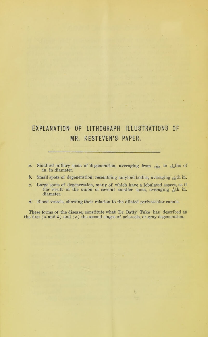 EXPLANATION OF LITHOGRAPH ILLUSTRATIONS OF MR. KESTEVEN’S PAPER. a. Smallest miliary spots of degeneration, averaging from to in. in diameter. h. Small spots of degeneration, resembling amyloid bodies, averaging ^tb in. c. Large spots of degeneration, many of which have a lobulated aspect, as if the result of the union of several smaller spots, averaging ^th in. diameter. d. Blood vessels, showing their relation to the dilated perivascular canals. These forms of the disease, constitute what Dr. Batty Tuke has described as the first (a and b) and {c) the second stages of sclerosis, or gray degeneration.