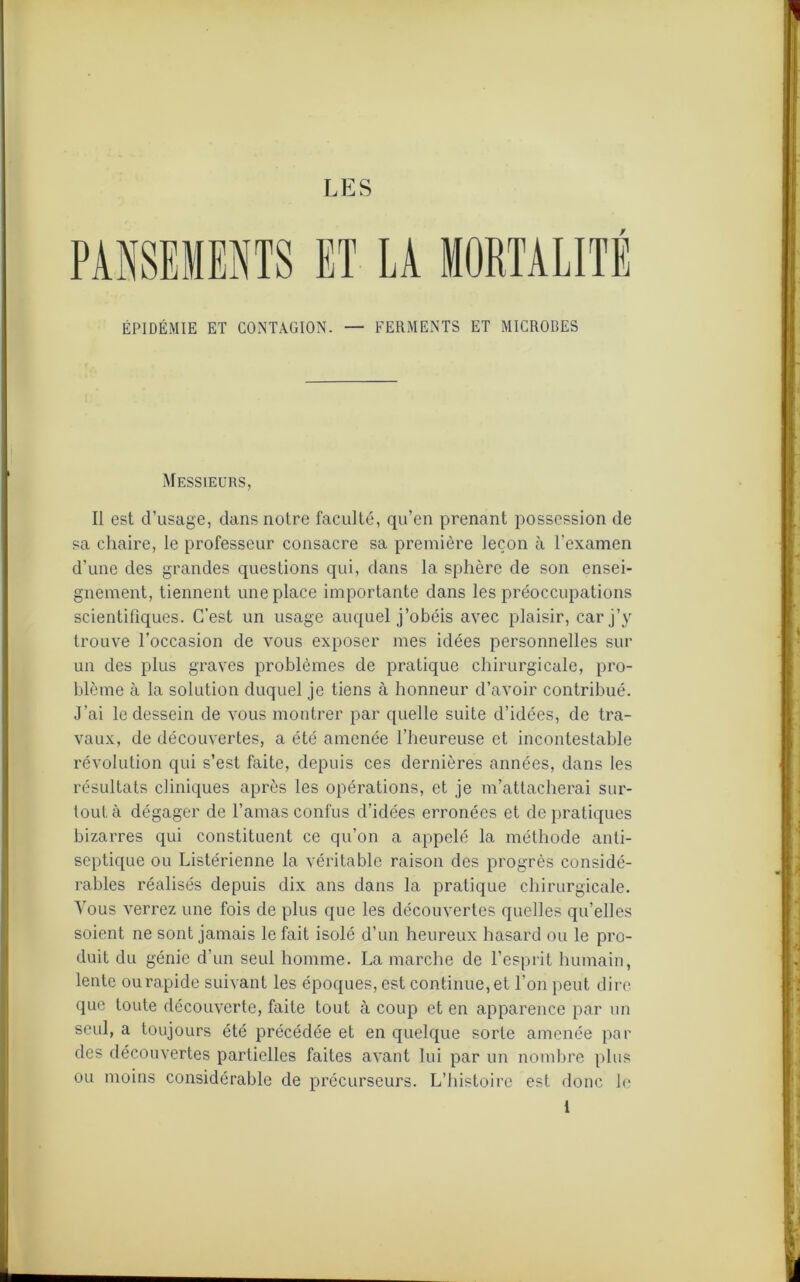 / ÉPIDÉMIE ET CONTAGION. — FERMENTS ET MICROBES Messieurs, Il est d’usage, dans notre faculté, qu’en prenant possession de sa chaire, le professeur consacre sa première leçon à l'examen d’une des grandes questions qui, dans la sphère de son ensei- gnement, tiennent une place importante dans les préoccupations scientifiques. C’est un usage auquel j’obéis avec plaisir, car j’y trouve l’occasion de vous exposer mes idées personnelles sur un des plus graves problèmes de pratique chirurgicale, pro- blème à la solution duquel je tiens à honneur d’avoir contribué. J’ai le dessein de vous montrer par quelle suite d’idées, de tra- vaux, de découvertes, a été amenée l’heureuse et incontestable révolution qui s’est faite, depuis ces dernières années, dans les résultats cliniques après les opérations, et je m’attacherai sur- tout à dégager de l’amas confus d’idées erronées et de pratiques bizarres qui constituent ce qu’on a appelé la méthode anti- septique ou Listérienne la véritable raison des progrès considé- rables réalisés depuis dix ans dans la pratique chirurgicale. Vous verrez une fois de plus que les découvertes quelles qu’elles soient ne sont jamais le fait isolé d’un heureux hasard ou le pro- duit du génie d’un seul homme. La marche de l’esprit humain, lente ou rapide suivant les époques, est continue, et l’on peut dire que toute découverte, faite tout à coup et en apparence par un seul, a toujours été précédée et en quelque sorte amenée par des découvertes partielles faites avant lui par un nombre plus ou moins considérable de précurseurs. L’histoire est donc le