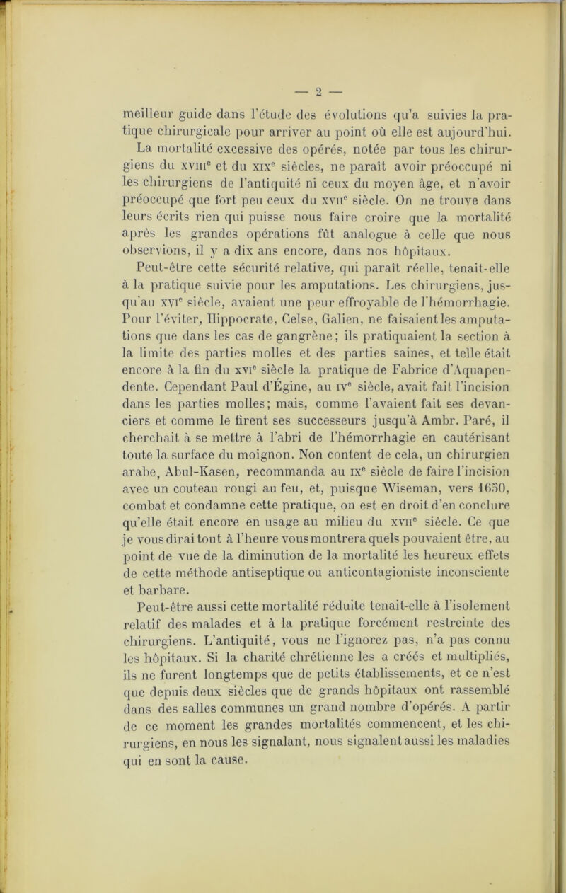 O meilleur guide dans l’étude des évolutions qu’a suivies la pra- tique chirurgicale pour arriver au point où elle est aujourd’hui. La mortalité excessive des opérés, notée par tous les chirur- giens du xvm° et du xixc siècles, ne paraît avoir préoccupé ni les chirurgiens de l'antiquité ni ceux du moyen âge, et n’avoir préoccupé que fort peu ceux du xvne siècle. On ne trouve dans leurs écrits rien qui puisse nous faire croire que la mortalité après les grandes opérations fût analogue à celle que nous observions, il y a dix ans encore, dans nos hôpitaux. Peut-être cette sécurité relative, qui paraît réelle, tenait-elle à la pratique suivie pour les amputations. Les chirurgiens, jus- qu’au xvie siècle, avaient une peur effroyable de l'hémorrhagie. Pour l’éviter, Hippocrate, Gelse, Galien, ne faisaient les amputa- tions que dans les cas de gangrène; ils pratiquaient la section à la limite des parties molles et des parties saines, et telle était encore à la ûn du xvi° siècle la pratique de Fabrice d’Aquapen- dente. Cependant Paul d’Égine, au ive siècle, avait fait l’incision dans les parties molles; mais, comme l’avaient fait ses devan- ciers et comme le firent ses successeurs jusqu’à Ambr. Paré, il cherchait à se mettre à l’abri de l’hémorrhagie en cautérisant toute la surface du moignon. Non content de cela, un chirurgien arabe, Abul-Kasen, recommanda au ixc siècle de faire l’incision avec un couteau rougi au feu, et, puisque Wiseman, vers lfioO, combat et condamne cette pratique, on est en droit d’en conclure qu’elle était encore en usage au milieu du xvn° siècle. Ce que je vous dirai tout à l’heure vous montrera quels pouvaient être, au point de vue de la diminution de la mortalité les heureux effets de cette méthode antiseptique ou anticontagioniste inconsciente et barbare. Peut-être aussi cette mortalité réduite tenait-elle à l'isolement relatif des malades et à la pratique forcément restreinte des chirurgiens. L’antiquité, vous ne l’ignorez pas, n’a pas connu les hôpitaux. Si la charité chrétienne les a créés et multipliés, ils ne furent longtemps que de petits établissements, et ce n’est ({ue depuis deux siècles que de grands hôpitaux ont rassemblé dans des salles communes un grand nombre d’opérés. A partir de ce moment les grandes mortalités commencent, et les chi- rurgiens, en nous les signalant, nous signalent aussi les maladies qui en sont la cause.