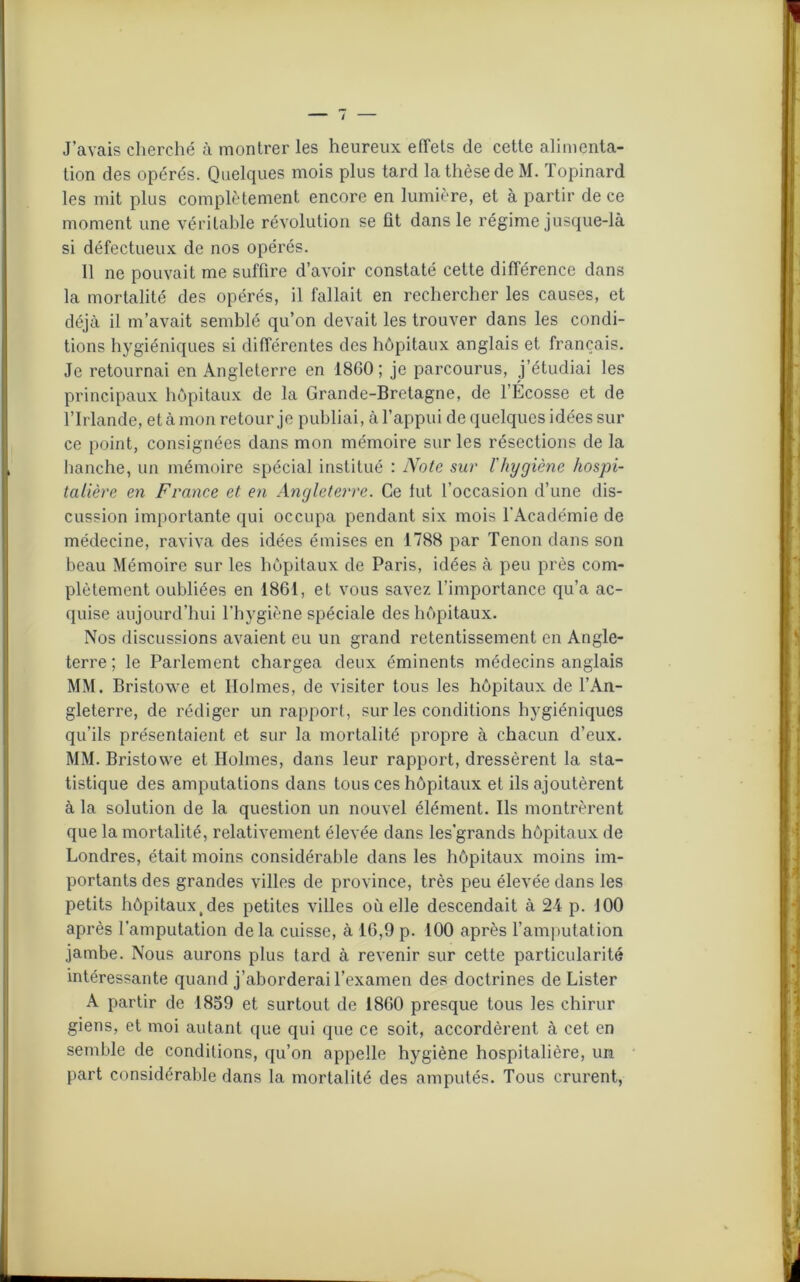 J’avais cherché à montrer les heureux effets de cette alimenta- tion des opérés. Quelques mois plus tard la thèse de M. Topinard les mit plus complètement encore en lumière, et à partir de ce moment une véritable révolution se fit dans le régime jusque-là si défectueux de nos opérés. 11 ne pouvait me suffire d’avoir constaté cette différence dans la mortalité des opérés, il fallait en rechercher les causes, et déjà il m’avait semblé qu’on devait les trouver dans les condi- tions hygiéniques si différentes des hôpitaux anglais et français. Je retournai en Angleterre en 1860; je parcourus, j’étudiai les principaux hôpitaux de la Grande-Bretagne, de l’Écosse et de l’Irlande, et à mon retour je publiai, à l’appui de quelques idées sur ce point, consignées dans mon mémoire sur les résections de la hanche, un mémoire spécial institué : Note sur l'hygiène hospi- talière en France et en Angleterre. Ce tut l’occasion d’une dis- cussion importante qui occupa pendant six mois l’Académie de médecine, raviva des idées émises en 1788 par Tenon dans son beau Mémoire sur les hôpitaux de Paris, idées à peu près com- plètement oubliées en 1861, et vous savez l’importance qu’a ac- quise aujourd’hui l’hygiène spéciale des hôpitaux. Nos discussions avaient eu un grand retentissement en Angle- terre ; le Parlement chargea deux éminents médecins anglais MM. Bristowe et Holmes, de visiter tous les hôpitaux de l’An- gleterre, de rédiger un rapport, sur les conditions hygiéniques qu’ils présentaient et sur la mortalité propre à chacun d’eux. MM. Bristowe et Holmes, dans leur rapport, dressèrent la sta- tistique des amputations dans tous ces hôpitaux et ils ajoutèrent à la solution de la question un nouvel élément. Ils montrèrent que la mortalité, relativement élevée dans les'grands hôpitaux de Londres, était moins considérable dans les hôpitaux moins im- portants des grandes villes de province, très peu élevée dans les petits hôpitaux,des petites villes où elle descendait à 24 p. 100 après l’amputation de la cuisse, à 16,9 p. 100 après l’amputation jambe. Nous aurons plus tard à revenir sur cette particularité intéressante quand j’aborderai l’examen des doctrines de Lister A partir de 1859 et surtout de 1860 presque tous les chirur giens, et moi autant que qui que ce soit, accordèrent à cet en semble de conditions, qu’on appelle hygiène hospitalière, un part considérable dans la mortalité des amputés. Tous crurent,