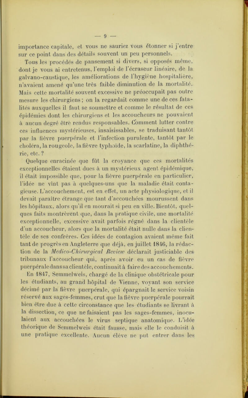 importance capitale, et vous ne sauriez vous étonner si j’entre sur ce point dans des détails souvent un peu personnels. Tous les procédés de pansement si divers, si opposés même, dont je vous ai entretenus, l’emploi de l’écraseur linéaire, de la galvano-caustique, les améliorations de 1 hygiène hospitalière, n’avaient amené qu’une très faible diminution de la mortalité. Mais cette mortalité souvent excessive ne préoccupait pas outre mesure les chirurgiens; on la regardait comme une de ces fata- lités auxquelles il faut se soumettre et comme le résultat de ces épidémies dont les chirurgiens et les accoucheurs ne pouvaient à aucun degré être rendus responsables. Comment lutter contre ces influences mystérieuses, insaisissables, se traduisant tantôt par la fièvre puerpérale et l’infection purulente, tantôt par le choléra, la rougeole, la fièvre typhoïde, la scarlatine, la diphthé- rie, etc. ? Quelque enracinée que fût la croyance que ces mortalités exceptionnelles étaient dues à un mystérieux agent épidémique, il était impossible que, pour la fièvre puerpérale en particulier, l’idée ne vint pas à quelques-uns que la maladie était conta- gieuse. L’accouchement, est en effet, un acte physiologique, et il devait paraître étrange que tant d’accouchées mourussent dans les hôpitaux, alors qu’il en mourait si peu en ville. Bientôt, quel- ques faits montrèrent que, dans la pratique civile, une mortalité exceptionnelle, excessive avait parfois régné dans la clientèle d’un accoucheur, alors que la mortalité était nulle dans la clien- tèle de ses confrères. Ces idées de contagion avaient même fait tant de progrès en Angleterre que déjà, en juillet 1846, la rédac- tion de la Médico-Chirurgical Review déclarait justiciable des tribunaux l'accoucheur qui, après avoir eu un cas de fièvre puerpérale dans sa clientèle, continuait à faire des accouchements. En 1847, Semmelweis, chargé de la clinique obstétricale pour les étudiants, au grand hôpital de Vienne, voyant son service décimé par la fièvre puerpérale, qui épargnait le service voisin réservé aux sages-femmes, crut que la fièvre puerpérale pourrait bien être due à cette circonstance que les étudiants se livrant à la dissection, ce que ne faisaient pas les sages-femmes, inocu- laient aux accouchées le virus septique anatomique. L’idée théorique de Semmelweis était fausse, mais elle le conduisit à une pratique excellente. Aucun élève ne put entrer dans les