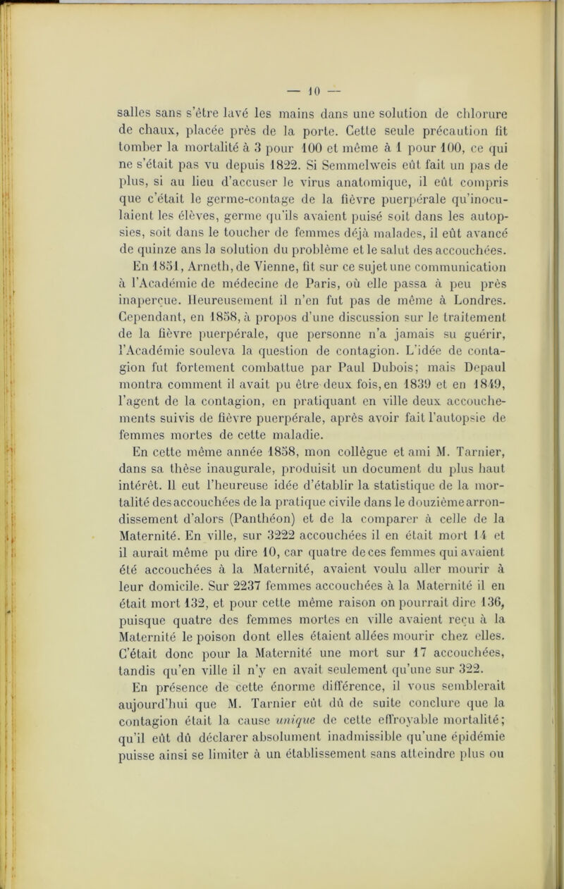 salles sans s’ètre lavé les mains dans une solution de chlorure de chaux, placée près de la porte. Cette seule précaution lit tomber la mortalité à 3 pour 100 et même à 1 pour 100, ce qui ne s’était pas vu depuis 1822. Si Semmelweis eût fait un pas de plus, si au lieu d’accuser le virus anatomique, il eût compris que c’était le germe-contage de la fièvre puerpérale qu’inocu- laient les élèves, germe qu’ils avaient puisé soit dans les autop- sies, soit dans le toucher de femmes déjà malades, il eût avancé de quinze ans la solution du problème et le salut des accouchées. En 1831, Arneth,de Vienne, fit sur ce sujet une communication à l’Académie de médecine de Paris, où elle passa à peu près inaperçue. Heureusement il n’en fut pas de même à Londres. Cependant, en 1858, à propos d’une discussion sur le traitement de la fièvre puerpérale, que personne n’a jamais su guérir, l’Académie souleva la question de contagion. L'idée de conta- gion fut fortement combattue par Paul Dubois; mais Depaul montra comment il avait pu être deux fois, en 1839 et en 1849, l’agent de la contagion, en pratiquant en ville deux accouche- ments suivis de lièvre puerpérale, après avoir fait l’autopsie de femmes mortes de cette maladie. En cette même année 1838, mon collègue et ami M. Tarnier, dans sa thèse inaugurale, produisit un document du plus haut intérêt. 11 eut l’heureuse idée d’établir la statistique de la mor- talité desaccouchées de la pratique civile dans le douzièmearron- dissement d’alors (Panthéon) et de la comparer à celle de la Maternité. En ville, sur 3222 accouchées il en était mort 14 et il aurait même pu dire 10, car quatre de ces femmes qui avaient été accouchées à la Maternité, avaient voulu aller mourir à leur domicile. Sur 2237 femmes accouchées à la Maternité il en était mort 132, et pour cette même raison on pourrait dire 136, puisque quatre des femmes mortes en ville avaient reçu à la Maternité le poison dont elles étaient allées mourir chez elles. C’était donc pour la Maternité une mort sur 17 accouchées, tandis qu’en ville il n’y en avait seulement qu’une sur 322. En présence de cette énorme différence, il vous semblerait aujourd’hui que M. Tarnier eût dû de suite conclure que la contagion était la cause unique de cette effroyable mortalité; qu’il eût dû déclarer absolument inadmissible qu’une épidémie puisse ainsi se limiter à un établissement sans atteindre plus ou