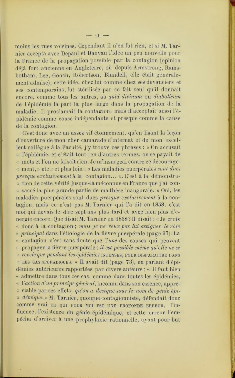 mer accepta avec Depaul et Danyau l’idée un peu nouvelle pour la France de la propagation possible par la contagion (opinion déjà, fort ancienne en Angleterre, où depuis Armstrong, Rams- botham, Lee, Gooch, Robertson, Blundell, elle était générale- ment admise), cette idée, chez lui comme chez ses devanciers et ses contemporains, fut stérilisée par ce fait seul qu’il donnait encore, comme tous les autres, au quid divinum ou diabolicum de l’épidémie la part la plus large dans la propagation de la maladie. 11 proclamait la contagion, mais il acceptait aussi l’é- pidémie comme cause indépendante et presque comme la cause de la contagion. C’est donc avec un assez vif étonnement, qu’en lisant la leçon d’ouverture de mon cher camarade d’internat et de mon excel- lent collègue à la Faculté, j’y trouve ces phrases : « On accusait « l’épidémie, et c’était tout; en d’autres termes, on se payait de « mots et l’on ne faisait rien. Je m’insurgeai contre ce décourage- « ment, » etc.; et plus loin : « Les maladies puerpérales sont dues presque exclusivement à la contagion... ». C’est à la démonstra- « tion de cette vérité jusque-là méconnue en France que j’ai con- « sacré la plus grande partie de ma thèse inaugurale. » Oui, les maladies puerpérales sont dues presque exclusivement à la con- tagion, mais ce n'est pas M. Tarnier qui l’a dit en 1858, c’est moi qui devais le dire sept ans plus tard et avec bien plus d’é- nergie encore. Que disait M. Tarnier en 1858? Il disait : « Je crois « donc à la contagion ; mais je ne veux pas lui assigner le rôle « principal dans l’étiologie de la fièvre puerpérale (page 97). La « contagion n’est sans doute que Yune des causes qui peuvent « propager la fièvre puerpérale ; il est possible même (quelle ne se « révèle que pendant les épidémies intenses, pour disparaître dans « les cas sporadiques. » Il avait dit (page 73), en parlant d’épi- démies antérieures rapportées par divers auteurs : « Il faut bien « admettre dans tous ces cas, comme dans toutes les épidémies, « l'action d'un principe général, inconnu dans son essence, appré- « ciable par ses effets, qu’on a désigné sous le nom de génie épi- « démique. » M. Tarnier, quoique contagionniste, défendait donc comme vrai ce qui pour moi est une profonde erreur, l'in- fluence, l’existence du génie épidémique, et cette erreur l’em- pêcha d’arriver à une prophylaxie rationnelle, ayant pour but