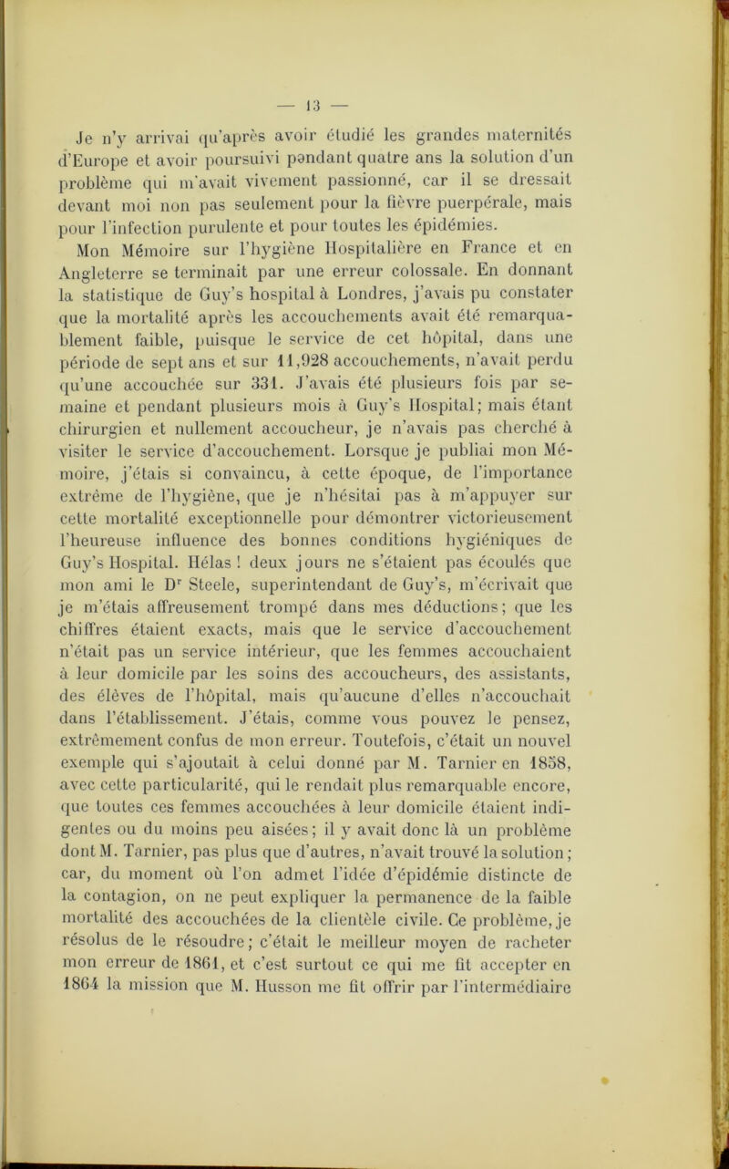 Je n’y arrivai qu’après avoir étudié les grandes maternités d’Europe et avoir poursuivi pondant quatre ans la solution d’un problème qui m'avait vivement passionné, car il se dressait devant moi non pas seulement pour la fièvre puerpérale, mais pour l’infection purulente et pour toutes les épidémies. Mon Mémoire sur l’hygiène Hospitalière en France et en Angleterre se terminait par une erreur colossale. En donnant la statistique de Guy’s hospital à Londres, j’avais pu constater que la mortalité après les accouchements avait été remarqua- blement faible, puisque le service de cet hôpital, dans une période de sept ans et sur 11,928 accouchements, n’avait perdu qu’une accouchée sur 331. J’avais été plusieurs fois par se- maine et pendant plusieurs mois à Guy’s Hospital; mais étant chirurgien et nullement accoucheur, je n’avais pas cherché à visiter le service d’accouchement. Lorsque je publiai mon Mé- moire, j’étais si convaincu, à celte époque, de l’importance extrême de l’hygiène, que je n’hésitai pas à m’appuyer sur cette mortalité exceptionnelle pour démontrer victorieusement l’heureuse influence des bonnes conditions hygiéniques de Guy’s Hospital. Hélas! deux jours ne s’étaient pas écoulés que mon ami le Dr Steele, superintendant de Guy’s, m’écrivait que je m’étais affreusement trompé dans mes déductions; que les chiffres étaient exacts, mais que le service d’accouchement n’était pas un service intérieur, que les femmes accouchaient à leur domicile par les soins des accoucheurs, des assistants, des élèves de l’hôpital, mais qu’aucune d’elles n’accouchait dans l’établissement. J’étais, comme vous pouvez le pensez, extrêmement confus de mon erreur. Toutefois, c’était un nouvel exemple qui s’ajoutait à celui donné par M. Tarnier en 1858, avec cette particularité, qui le rendait plus remarquable encore, que toutes ces femmes accouchées à leur domicile étaient indi- gentes ou du moins peu aisées; il y avait donc là un problème dont M. Tarnier, pas plus que d’autres, n’avait trouvé la solution ; car, du moment où l’on admet l’idée d’épidémie distincte de la contagion, on ne peut expliquer la permanence de la faible mortalité des accouchées de la clientèle civile. Ce problème, je résolus de le résoudre ; c’était le meilleur moyen de racheter mon erreur de 1861, et c’est surtout ce qui me fit accepter en 1864 la mission que M. Husson me ht offrir par l’intermédiaire