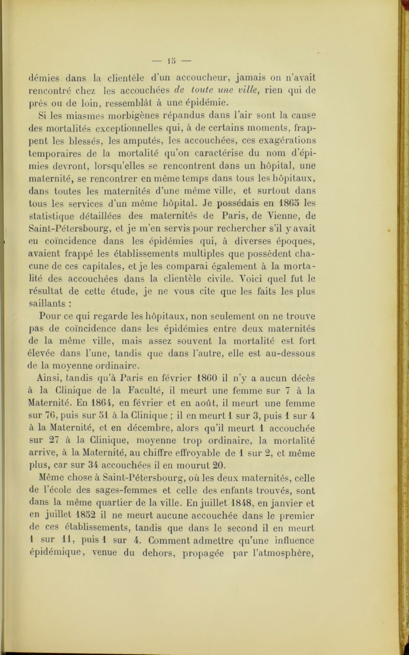 demies dans la clientèle d’un accoucheur, jamais on n’avait rencontré chez les accouchées de toute une ville, rien qui de près ou de loin, ressemblât à une épidémie. Si les miasmes morbigènes répandus dans l’air sont la cause des mortalités exceptionnelles qui, à de certains moments, frap- pent les blessés, les amputés, les accouchées, ces exagérations temporaires de la mortalité qu’on caractérise du nom d’épi- mies devront, lorsqu’elles se rencontrent dans un hôpital, une maternité, se rencontrer en même temps dans tous les hôpitaux, dans toutes les maternités d’une même ville, et surtout dans tous les services d’un même hôpital. Je possédais en 1805 les statistique détaillées des maternités de Paris, de Vienne, de Saint-Pétersbourg, et je m’en servis pour rechercher s'il y avait eu coïncidence dans les épidémies qui, à diverses époques, avaient frappé les établissements multiples que possèdent cha- cune de ces capitales, et je les comparai également à la morta- lité des accouchées dans la clientèle civile. Voici quel fut le résultat de cette étude, je ne vous cite que les faits les plus saillants : Pour ce qui regarde les hôpitaux, non seulement on ne trouve pas de coïncidence dans les épidémies entre deux maternités de la même ville, mais assez souvent la mortalité est fort élevée dans l’une, tandis que dans l’autre, elle est au-dessous de la moyenne ordinaire. Ainsi, tandis qu’à Paris en février 1800 il n’y a aucun décès à la Clinique de la Faculté, il meurt une femme sur 7 à la Maternité. En 1804, en février et en août, il meurt une femme sur 70, puis sur 51 à la Clinique ; il en meurt 1 sur 3, puis 1 sur 4 à la Maternité, et en décembre, alors qu’il meurt 1 accouchée sur 27 à la Clinique, moyenne trop ordinaire, la mortalité arrive, à la Maternité, au chiffre effroyable de 1 sur 2, et même plus, car sur 34 accouchées il en mourut 20. Même chose à Saint-Pétersbourg, où les deux maternités, celle de l’école des sages-femmes et celle des enfants trouvés, sont dans la même quartier de la ville. En juillet 1848, en janvier et en juillet 1852 il ne meurt aucune accouchée dans le premier de ces établissements, tandis que dans le second il en meurt 1 sur 11, puis 1 sur 4. Comment admettre qu’une influence épidémique, venue du dehors, propagée par l’atmosphère,